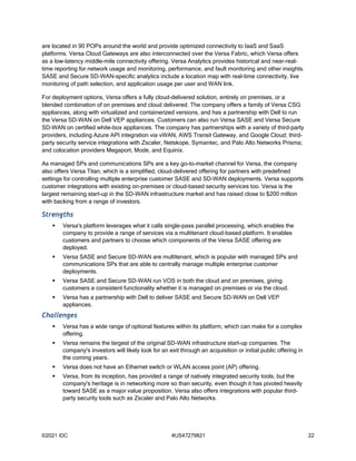 ©2021 IDC #US47279821 22
are located in 90 POPs around the world and provide optimized connectivity to IaaS and SaaS
platforms. Versa Cloud Gateways are also interconnected over the Versa Fabric, which Versa offers
as a low-latency middle-mile connectivity offering. Versa Analytics provides historical and near-real-
time reporting for network usage and monitoring, performance, and fault monitoring and other insights.
SASE and Secure SD-WAN-specific analytics include a location map with real-time connectivity, live
monitoring of path selection, and application usage per user and WAN link.
For deployment options, Versa offers a fully cloud-delivered solution, entirely on premises, or a
blended combination of on premises and cloud delivered. The company offers a family of Versa CSG
appliances, along with virtualized and containerized versions, and has a partnership with Dell to run
the Versa SD-WAN on Dell VEP appliances. Customers can also run Versa SASE and Versa Secure
SD-WAN on certified white-box appliances. The company has partnerships with a variety of third-party
providers, including Azure API integration via vWAN, AWS Transit Gateway, and Google Cloud; third-
party security service integrations with Zscaler, Netskope, Symantec, and Palo Alto Networks Prisma;
and colocation providers Megaport, Mode, and Equinix.
As managed SPs and communications SPs are a key go-to-market channel for Versa, the company
also offers Versa Titan, which is a simplified, cloud-delivered offering for partners with predefined
settings for controlling multiple enterprise customer SASE and SD-WAN deployments. Versa supports
customer integrations with existing on-premises or cloud-based security services too. Versa is the
largest remaining start-up in the SD-WAN infrastructure market and has raised close to $200 million
with backing from a range of investors.
Strengths
 Versa's platform leverages what it calls single-pass parallel processing, which enables the
company to provide a range of services via a multitenant cloud-based platform. It enables
customers and partners to choose which components of the Versa SASE offering are
deployed.
 Versa SASE and Secure SD-WAN are multitenant, which is popular with managed SPs and
communications SPs that are able to centrally manage multiple enterprise customer
deployments.
 Versa SASE and Secure SD-WAN run VOS in both the cloud and on premises, giving
customers a consistent functionality whether it is managed on premises or via the cloud.
 Versa has a partnership with Dell to deliver SASE and Secure SD-WAN on Dell VEP
appliances.
Challenges
 Versa has a wide range of optional features within its platform, which can make for a complex
offering.
 Versa remains the largest of the original SD-WAN infrastructure start-up companies. The
company's investors will likely look for an exit through an acquisition or initial public offering in
the coming years.
 Versa does not have an Ethernet switch or WLAN access point (AP) offering.
 Versa, from its inception, has provided a range of natively integrated security tools, but the
company's heritage is in networking more so than security, even though it has pivoted heavily
toward SASE as a major value proposition. Versa also offers integrations with popular third-
party security tools such as Zscaler and Palo Alto Networks.
 