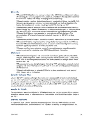 ©2021 IDC #US47279821 24
Strengths
 VMware's SD-WAN platform has a strong heritage in the SD-WAN market because it is based
off technology the company acquired from VeloCloud, which before the acquisition was one of
the companies credited with initially developing SD-WAN technology.
 VMware is building a portfolio of cloud-based security tools that it will deliver from its SD-WAN
Gateways, giving customers optimized connections into IaaS and SaaS, and a platform for
hosting distributed security services including a CASB, URL filtering, and DLP.
 VMware has successfully leveraged communications service providers as an effective go-to-
market channel, and VMware's broader efforts to build management offers for communications
SPs beyond SD-WAN, including security and integrated core and RAN services, will make
VMware's SD-WAN even more appealing for communications SPs in the future. The
communications SP channel is becoming increasingly important for SD-WAN vendors,
however.
 VMware has a portfolio of network visibility and analytics solutions from its Nyansa acquisition.
 VMware's SD-WAN has integrations with a variety of other management tools from VMware
that make VMware's SD-WAN a strong choice for VMware customers and give the company
significant opportunity to expand its SD-WAN customer base.
 VMware's work-from-home solutions, namely Anywhere Workspace, are well rounded to
support remote workers, including using SD-WAN capabilities in the solution.
Challenges
 VMware has some integrations with campus LAN technologies, particularly around visibility,
analytics, and management, but the company does not offer its own WLAN or LAN solutions,
which could be a challenge for organizations that would prefer to use a single vendor across
the WAN and LAN.
 VMware does not have a strong heritage in the routing, WAN optimization, or security market
compared with other SD-WAN vendors, although it's been able to build up capabilities across
all of these areas.
 VMware is still building out its network of POPs for its cloud-based security tools, some of
which VMware rely on third parties.
Consider VMware When
VMware SD-WAN is a strong offering in the market and is also a good fit for customers that already
use any number of VMware's popular IT management tools. Furthermore, many communications SPs
already work with VMware, so customers that are looking for integrated connectivity and SD-WAN
could look to VMware SD-WAN. Top vertical markets for VMware SD-WAN include retail, financial
services, healthcare, industrial, and hospitality.
Vendor to Watch
Extreme Networks is worth considering for SD-WAN infrastructure, but the company did not meet our
annualized revenue criteria for full analysis due to the acquisition of its SD-WAN technology closing in
late 2021.
Extreme Networks
In September 2021, Extreme Networks closed its acquisition of the SD-WAN business unit from
InfoVista named Ipanema. Extreme Networks has a portfolio of offerings for enterprise campus and
 