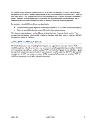 ©2021 IDC #US47279821 3
IDC used a variety of primary research methods to produce this document including interviews with
vendors and customers, a detailed questionnaire all vendors completed and detailed product briefings
from each vendor. This evaluation should not be considered a final judgment of firms to consider for a
project, however. An enterprise's specific objectives and requirements will play a significant role in
determining which firms should be considered as potential candidates for an engagement.
For inclusion in this IDC MarketScape, vendors had to:
 Demonstrate two years of general worldwide availability of an SD-WAN infrastructure offering.
 Derive at least $20 million per year in SD-WAN infrastructure revenue.
This document also includes a profile of Extreme Networks in the Vendor to Watch section. This
company did not meet our criteria for full inclusion in the study but is likely to be an important SD-WAN
infrastructure vendor in the future.
ADVICE FOR TECHNOLOGY BUYERS
SD-WAN infrastructure is a compelling technology for any organization looking to improve WAN
reliability, optimize network performance and user experiences for applications accessed via the WAN,
or reduce costs or avoid future cost increases on WAN connectivity. Figure 2 shows data from a global
survey which asked respondents what their top motivations were for deploying SD-WAN. Centralized
management of WAN and local area network (LAN), operational efficiencies, and simplified WAN for
multicloud access were among the top-rated responses.
 