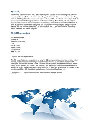 About IDC
International Data Corporation (IDC) is the premier global provider of market intelligence, advisory
services, and events for the information technology, telecommunications and consumer technology
markets. IDC helps IT professionals, business executives, and the investment community make fact-
based decisions on technology purchases and business strategy. More than 1,100 IDC analysts
provide global, regional, and local expertise on technology and industry opportunities and trends in
over 110 countries worldwide. For 50 years, IDC has provided strategic insights to help our clients
achieve their key business objectives. IDC is a subsidiary of IDG, the world's leading technology
media, research, and events company.
Global Headquarters
140 Kendrick Street
Building B
Needham, MA 02494
USA
508.872.8200
Twitter: @IDC
blogs.idc.com
www.idc.com
Copyright and Trademark Notice
This IDC research document was published as part of an IDC continuous intelligence service, providing written
research, analyst interactions, telebriefings, and conferences. Visit www.idc.com to learn more about IDC
subscription and consulting services. To view a list of IDC offices worldwide, visit www.idc.com/offices. Please
contact the IDC Hotline at 800.343.4952, ext. 7988 (or +1.508.988.7988) or sales@idc.com for information on
applying the price of this document toward the purchase of an IDC service or for information on additional copies
or web rights. IDC and IDC MarketScape are trademarks of International Data Group, Inc.
Copyright 2021 IDC. Reproduction is forbidden unless authorized. All rights reserved.
 