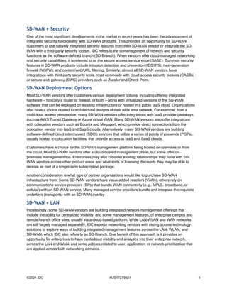 ©2021 IDC #US47279821 5
SD-WAN + Security
One of the most significant developments in the market in recent years has been the advancement of
integrated security functionality with SD-WAN products. This provides an opportunity for SD-WAN
customers to use natively integrated security features from their SD-WAN vendor or integrate the SD-
WAN with a third-party security toolset. IDC refers to the comanagement of network and security
functions as the software-defined branch (SD-Branch). When vendors offer cloud-managed networking
and security capabilities, it is referred to as the secure access service edge (SASE). Common security
features in SD-WAN products include intrusion detection and prevention (IDS/IPS), next-generation
firewall (NGFW), and content/web/URL filtering. Similarly, almost all SD-WAN vendors have
integrations with third-party security tools, most commonly with cloud access security brokers (CASBs)
or secure web gateway (SWG) providers such as Zscaler and Check Point.
SD-WAN Deployment Options
Most SD-WAN vendors offer customers various deployment options, including offering integrated
hardware — typically a router or firewall, or both — along with virtualized versions of the SD-WAN
software that can be deployed on existing infrastructure or hosted in a public IaaS cloud. Organizations
also have a choice related to architectural designs of their wide area network. For example, from a
multicloud access perspective, many SD-WAN vendors offer integrations with IaaS provider gateways,
such as AWS Transit Gateway or Azure virtual WAN. Many SD-WAN vendors also offer integrations
with colocation vendors such as Equinix and Megaport, which provide direct connections from the
colocation vendor into IaaS and SaaS clouds. Alternatively, many SD-WAN vendors are building
software-defined cloud interconnect (SDCI) services that utilize a series of points of presence (POPs),
usually hosted in colocation facilities, that provide access to IaaS and SaaS clouds.
Customers have a choice for the SD-WAN management platform being hosted on-premises or from
the cloud. Most SD-WAN vendors offer a cloud-hosted management plane, but some offer on-
premises management too. Enterprises may also consider existing relationships they have with SD-
WAN vendors across other product areas and what sorts of licensing discounts they may be able to
receive as part of a longer-term subscription package.
Another consideration is what type of partner organizations would like to purchase SD-WAN
infrastructure from. Some SD-WAN vendors have value-added resellers (VARs), others rely on
communications service providers (SPs) that bundle WAN connectivity (e.g., MPLS, broadband, or
cellular) with an SD-WAN service. Many managed service providers bundle and integrate the requisite
underlays (transports) with an SD-WAN overlay.
SD-WAN + LAN
Increasingly, some SD-WAN vendors are building integrated network management offerings that
include the ability for centralized visibility, and some management features, of enterprise campus and
remote/branch office sites, usually via a cloud-based platform. While LAN/WLAN and WAN networks
are still largely managed separately, IDC expects networking vendors with strong access technology
solutions to explore ways of building integrated management features across the LAN, WLAN, and
SD-WAN, which IDC also refers to as SD-Branch. One benefit of this approach is it provides an
opportunity for enterprises to have centralized visibility and analytics into their enterprise network,
across the LAN and WAN, and some policies related to user, application, or network prioritization that
are applied across both networking domains.
 