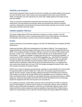 ©2021 IDC #US47279821 6
Visibility and Analytics
Other factors enterprises should consider are what sort of visibility and analytics platforms they require
from their SD-WAN vendor. Some vendors have robust platforms that monitor not just WAN link
health, but application and user experiences too; others offer visibility platforms that extend into the
local area network.
These are among the considerations enterprises should research when purchasing SD-WAN
infrastructure, but some features and functions will be more important than others for individual
customers. Organizations should always think about what business need they have and then consider
what solution will best meet those needs.
VENDOR SUMMARY PROFILES
This section briefly explains IDC's key observations resulting in a vendor's position in the IDC
MarketScape. While every vendor is evaluated against each of the criteria outlined in the Appendix,
the description here provides a summary of each vendor's strengths and challenges.
Aryaka
Aryaka is positioned in the Contenders category in the 2021 IDC MarketScape for worldwide SD-WAN
infrastructure.
Aryaka was founded in 2009 and is headquartered in San Mateo, California. The company has an
integrated offering of WAN technology and life-cycle services, which include managed SD-WAN and
SASE. A key architectural feature of Aryaka's offering is more than 40 services POPs located around
the world — mostly in tier 1 colocation facilities. Aryaka customers use an Aryaka Network Access
Point (ANAP) — an appliance available in multiple sizes with zero-touch provisioning capabilities — to
connect into the POPs. Customers can use SD-WAN capabilities (e.g., multi-WAN link connectivity
and dynamic application steering) to connect from the ANAPs to the POPs. Aryaka can optionally
manage customers' last-mile WAN connectivity between ANAPs and the POPs. The POPs are
interconnected via dedicated L2 fiber links for end-to-end performance SLAs. In an additional 40+
metro areas where Aryaka does not have a POP, the company leverages the Equinix Fabric, which
then provides connectivity into Aryaka's network.
ANAPs have a series of integrated security features, including an access firewall and a zones function
for segmenting traffic across the middle mile. In May 2021, the company acquired Secucloud, a
German security company. Aryaka has begun deploying Secucloud functionality at the company's
POP locations to provide cloud-managed SASE security capabilities such as a firewall as a service,
SWG, and threat prevention. Customers can also deploy third-party virtual security functions on ANAP
appliances; Aryaka has partnerships with Check Point and Palo Alto Networks for this functionality.
Aryaka has integrations with other security tools such as Zscaler too.
For multicloud connectivity, Aryaka offers customers secure hand-offs from its POPs to multicloud
IaaS and SaaS platforms. Customers pay for Aryaka as a subscription offering, which includes the
ANAP as well as WAN traffic management. Customers can control traffic policies through a cloud-
based portal that provides mapping and reporting capabilities. Aryaka also offers Private Access, a
solution for remote workers to use a client that connects directly into Aryaka's global POP footprint.
 
