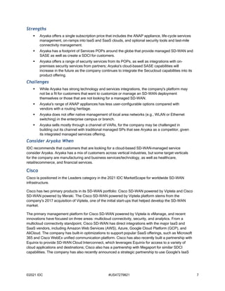 ©2021 IDC #US47279821 7
Strengths
 Aryaka offers a single subscription price that includes the ANAP appliance, life-cycle services
management, on-ramps into IaaS and SaaS clouds, and optional security tools and last-mile
connectivity management.
 Aryaka has a footprint of Services POPs around the globe that provide managed SD-WAN and
SASE as well as create a SDCI for customers.
 Aryaka offers a range of security services from its POPs, as well as integrations with on-
premises security services from partners; Aryaka's cloud-based SASE capabilities will
increase in the future as the company continues to integrate the Secucloud capabilities into its
product offering.
Challenges
 While Aryaka has strong technology and services integrations, the company's platform may
not be a fit for customers that want to customize or manage an SD-WAN deployment
themselves or those that are not looking for a managed SD-WAN.
 Aryaka's range of ANAP appliances has less user-configurable options compared with
vendors with a routing heritage.
 Aryaka does not offer native management of local area networks (e.g., WLAN or Ethernet
switching) in the enterprise campus or branch.
 Aryaka sells mostly through a channel of VARs, for the company may be challenged in
building out its channel with traditional managed SPs that see Aryaka as a competitor, given
its integrated managed services offering.
Consider Aryaka When
IDC recommends that customers that are looking for a cloud-based SD-WAN–managed service
consider Aryaka. Aryaka has a mix of customers across vertical industries, but some target verticals
for the company are manufacturing and business services/technology, as well as healthcare,
retail/ecommerce, and financial services.
Cisco
Cisco is positioned in the Leaders category in the 2021 IDC MarketScape for worldwide SD-WAN
infrastructure.
Cisco has two primary products in its SD-WAN portfolio: Cisco SD-WAN powered by Viptela and Cisco
SD-WAN powered by Meraki. The Cisco SD-WAN powered by Viptela platform stems from the
company's 2017 acquisition of Viptela, one of the initial start-ups that helped develop the SD-WAN
market.
The primary management platform for Cisco SD-WAN powered by Viptela is vManage, and recent
innovations have focused on three areas: multicloud connectivity, security, and analytics. From a
multicloud connectivity standpoint, Cisco SD-WAN has direct integrations with the major IaaS and
SaaS vendors, including Amazon Web Services (AWS), Azure, Google Cloud Platform (GCP), and
AliCloud. The company has built-in optimizations to support popular SaaS offerings, such as Microsoft
365 and Cisco WebEx unified communication platform. Cisco has also recently built a partnership with
Equinix to provide SD-WAN Cloud Interconnect, which leverages Equinix for access to a variety of
cloud applications and destinations; Cisco also has a partnership with Megaport for similar SDCI
capabilities. The company has also recently announced a strategic partnership to use Google's IaaS
 
