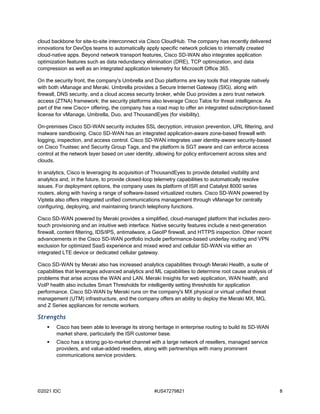 ©2021 IDC #US47279821 8
cloud backbone for site-to-site interconnect via Cisco CloudHub. The company has recently delivered
innovations for DevOps teams to automatically apply specific network policies to internally created
cloud-native apps. Beyond network transport features, Cisco SD-WAN also integrates application
optimization features such as data redundancy elimination (DRE), TCP optimization, and data
compression as well as an integrated application telemetry for Microsoft Office 365.
On the security front, the company's Umbrella and Duo platforms are key tools that integrate natively
with both vManage and Meraki. Umbrella provides a Secure Internet Gateway (SIG), along with
firewall, DNS security, and a cloud access security broker, while Duo provides a zero trust network
access (ZTNA) framework; the security platforms also leverage Cisco Talos for threat intelligence. As
part of the new Cisco+ offering, the company has a road map to offer an integrated subscription-based
license for vManage, Umbrella, Duo, and ThousandEyes (for visibility).
On-premises Cisco SD-WAN security includes SSL decryption, intrusion prevention, URL filtering, and
malware sandboxing. Cisco SD-WAN has an integrated application-aware zone-based firewall with
logging, inspection, and access control. Cisco SD-WAN integrates user identity–aware security-based
on Cisco Trustsec and Security Group Tags, and the platform is SGT aware and can enforce access
control at the network layer based on user identity, allowing for policy enforcement across sites and
clouds.
In analytics, Cisco is leveraging its acquisition of ThousandEyes to provide detailed visibility and
analytics and, in the future, to provide closed-loop telemetry capabilities to automatically resolve
issues. For deployment options, the company uses its platform of ISR and Catalyst 8000 series
routers, along with having a range of software-based virtualized routers. Cisco SD-WAN powered by
Viptela also offers integrated unified communications management through vManage for centrally
configuring, deploying, and maintaining branch telephony functions.
Cisco SD-WAN powered by Meraki provides a simplified, cloud-managed platform that includes zero-
touch provisioning and an intuitive web interface. Native security features include a next-generation
firewall, content filtering, IDS/IPS, antimalware, a GeoIP firewall, and HTTPS inspection. Other recent
advancements in the Cisco SD-WAN portfolio include performance-based underlay routing and VPN
exclusion for optimized SaaS experience and mixed wired and cellular SD-WAN via either an
integrated LTE device or dedicated cellular gateway.
Cisco SD-WAN by Meraki also has increased analytics capabilities through Meraki Health, a suite of
capabilities that leverages advanced analytics and ML capabilities to determine root cause analysis of
problems that arise across the WAN and LAN. Meraki Insights for web application, WAN health, and
VoIP health also includes Smart Thresholds for intelligently setting thresholds for application
performance. Cisco SD-WAN by Meraki runs on the company's MX physical or virtual unified threat
management (UTM) infrastructure, and the company offers an ability to deploy the Meraki MX, MG,
and Z Series appliances for remote workers.
Strengths
 Cisco has been able to leverage its strong heritage in enterprise routing to build its SD-WAN
market share, particularly the ISR customer base.
 Cisco has a strong go-to-market channel with a large network of resellers, managed service
providers, and value-added resellers, along with partnerships with many prominent
communications service providers.
 