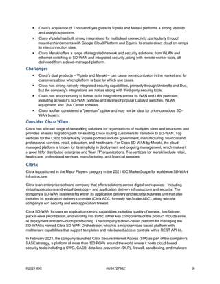 ©2021 IDC #US47279821 9
 Cisco's acquisition of ThousandEyes gives its Viptela and Meraki platforms a strong visibility
and analytics platform.
 Cisco Viptela has built strong integrations for multicloud connectivity, particularly through
recent enhancements with Google Cloud Platform and Equinix to create direct cloud on-ramps
to interconnection sites.
 Cisco Meraki offers a range of integrated network and security solutions, from WLAN and
ethernet switching to SD-WAN and integrated security, along with remote worker tools, all
delivered from a cloud-managed platform.
Challenges
 Cisco's dual products — Viptela and Meraki — can cause some confusion in the market and for
customers about which platform is best for which use cases.
 Cisco has strong natively integrated security capabilities, primarily through Umbrella and Duo,
but the company's integrations are not as strong with third-party security tools.
 Cisco has an opportunity to further build integrations across its WAN and LAN portfolios,
including across it's SD-WAN portfolio and its line of popular Catalyst switches, WLAN
equipment, and DNA Center software.
 Cisco is often considered a "premium" option and may not be ideal for price-conscious SD-
WAN buyers.
Consider Cisco When
Cisco has a broad range of networking solutions for organizations of multiples sizes and structures and
provides an easy migration path for existing Cisco routing customers to transition to SD-WAN. Top
verticals for the Cisco SD-WAN by Viptela portfolio include government, manufacturing, financial and
professional services, retail, education, and healthcare. For Cisco SD-WAN by Meraki, the cloud-
managed platform is known for its simplicity in deployment and ongoing management, which makes it
a good fit for distributed enterprise and "lean IT" organizations. Top verticals for Meraki include retail,
healthcare, professional services, manufacturing, and financial services.
Citrix
Citrix is positioned in the Major Players category in the 2021 IDC MarketScape for worldwide SD-WAN
infrastructure.
Citrix is an enterprise software company that offers solutions across digital workspaces — including
virtual applications and virtual desktops — and application delivery infrastructure and security. The
company's SD-WAN business fits within its application delivery and security business unit that also
includes its application delivery controller (Citrix ADC, formerly NetScaler ADC), along with the
company's API security and web application firewall.
Citrix SD-WAN focuses on application-centric capabilities including quality of service, fast failover,
packet-level prioritization, and visibility into traffic. Other key components of the product include ease
of deployment and zero-touch provisioning. The company's cloud-based platform for managing the
SD-WAN is named Citrix SD-WAN Orchestrator, which is a microservices-based platform with
multitenant capabilities that support templates and role-based access controls with a REST API kit.
In February 2021, the company launched Citrix Secure Internet Access (SIA) as part of the company's
SASE strategy, a platform of more than 100 POPs around the world where it hosts cloud-based
security tools including a SWG, CASB, data loss prevention (DLP), firewall, sandboxing, and malware
 