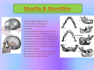 With the age changes, there
has been a lot of changes in
the growth of maxilla and
mandible.
In children before tooth eruption, the
mental foramen is somewhat closer to
the alveolar margin; during the eruption
period, the mental foramen descends to
half way between the upper and lower
margins and in adults with the teeth
preserved, and it is somewhat closer to
the inferior border.
With loss of teeth and bone resorption
the mental foramen moves upwards
closer to the alveolar border.
 