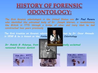 The first forensic odontologist in the United States was Dr. Paul Revere
who identified the extremed body of Dr. Joseph Warren, a revolutionary
the British in 1775 through a bridge of silver and ivory that he had
constructed two years previously
The first treatise on forensic odontology was written by Dr. Oscar Amoedo
in 1898 & he is known as the Father of Forensic Odontology
Dr. Ashith B. Acharya, from India is an internationally acclaimed
renowned forensic dentist
 
