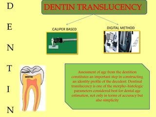 CALIPER BASED DIGITAL METHOD
D
E
N
T
I
N
Assessment of age from the dentition
constitutes an important step in constructing
an identity profile of the decedent. Dentinal
translucency is one of the morpho-histologic
parameters considered best for dental age
estimation, not only in terms of accuracy but
also simplicity
 