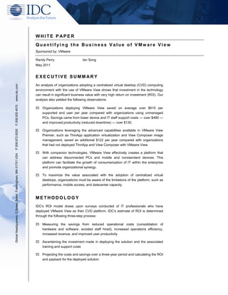 WHITE PAPER 
Quantifying the Business Value of VMware View 
Sponsored by: VMware 
Randy Perry Ian Song 
May 2011 
EXECUTIVE SUMMARY 
An analysis of organizations adopting a centralized virtual desktop (CVD) computing environment with the use of VMware View shows that investment in the technology can result in significant business value with very high return on investment (ROI). Our analysis also yielded the following observations: 
 Organizations deploying VMware View saved on average over $610 per supported end user per year compared with organizations using unmanaged PCs. Savings came from lower device and IT staff support costs — over $480 — and improved productivity (reduced downtime) — over $130. 
 Organizations leveraging the advanced capabilities available in VMware View Premier, such as ThinApp application virtualization and View Composer image management, saved an additional $122 per year compared with organizations that had not deployed ThinApp and View Composer with VMware View. 
 With companion technologies, VMware View effectively creates a platform that can address disconnected PCs and mobile and nonstandard devices. This platform can facilitate the growth of consumerization of IT within the enterprise and promote organizational synergy. 
 To maximize the value associated with the adoption of centralized virtual desktops, organizations must be aware of the limitations of the platform, such as performance, mobile access, and datacenter capacity. 
METHODOLOGY 
IDC's ROI model draws upon surveys conducted of IT professionals who have deployed VMware View as their CVD platform. IDC's estimate of ROI is determined through the following three-step process: 
 Measuring the savings from reduced operational costs (consolidation of hardware and software, avoided staff hired), increased operations efficiency, increased revenue, and improved user productivity 
 Ascertaining the investment made in deploying the solution and the associated training and support costs 
 Projecting the costs and savings over a three-year period and calculating the ROI and payback for the deployed solution 
Global Headquarters: 5 Speen Street Framingham, MA 01701 USA P.508.872.8200 F.508.935.4015 www.idc.com  