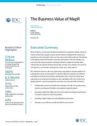 Document #US40870615 © 2016 IDC. www.idc.com | Page 1
IDC White Paper | The Business Value of MapR
Executive Summary
Many enterprises are turning to Hadoop to facilitate the management of large collections
of data and find those nuggets of great value for business intelligence (BI) analysis and
reporting as well as key patterns that can serve advanced analytics purposes. The problem
is that getting started with Hadoop can be risky and expensive. The best strategy is to
work with a firm that has expertise in Hadoop and data management and that offers
software that can enhance Hadoop’s functionality and ease of use. MapR is one such firm.
The question is, what benefits do MapR users realize versus other options?
IDC conducted interviews with nine organizations using MapR as a Big Data platform to
understand how they are leveraging it to make their Big Data operations more efficient
and effective and drive their businesses with Big Data. IDC’s research found that these
organizations are achieving strong business value with MapR, with their investments in
MapR projected to yield an average three-year return on investment (ROI) of 382% by:
»	 Enabling data scientists and application developers through strong performance,
resiliency, and improved timeliness and quality of analytical outputs
»	 Generating substantial additional revenue through the development and delivery
of products and services driven by analytics
»	 Providing a highly reliable and resilient Big Data environment
»	 Serving as a cost-effective and efficient Big Data environment
The Business Value of MapR
Sponsored by:
MapRTechnologies
Authors:
Carl W. Olofson
Matthew Marden
January 2016
Business Value
Highlights
$19.44
Million
Per interviewed organization
in average discounted
business benefits over
three years
382%
Average three-year ROI
8.2-Month
Payback period
31%
higher data scientist
productivity
39%
Higher application developer
productivity
42%
Lower cost of operations than
alternative Big Data solution
 