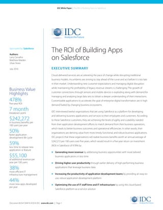 Document #US41584416 ©2016 IDC. www.idc.com | Page 1
IDC White Paper | The ROI of Building Apps on Salesforce
EXECUTIVE SUMMARY
Cloud-delivered services are accelerating the pace of change while disrupting traditional
business models. Incumbents are striving to stay ahead of the curve and act before it is too late
in their market. Understanding new customer expectations and managing digital disruption
while maintaining the profitability of legacy revenue streams is challenging. The growth of
customer connections through sensors and mobile devices is exploding along with demand for
managing and analyzing large data sets to obtain a deeper understanding of their interactions.
Customizable applications to accelerate the goal of enterprise digital transformation are in high
demand fueled by changing business ecosystems.
IDC interviewed twelve organizations that are using Salesforce as a platform for developing
and delivering business applications and services to their employees and customers. According
to these Salesforce customers, they are achieving the levels of agility and scalability needed
from their application development efforts to match demand from their business operations,
which leads to better business outcomes and operational efficiencies. In other words, their
organizations are deriving value from more timely, functional, and robust business applications.
IDC projects that these organizations will realize business benefits worth an annual average of
$242,272 per 100 users over five years, which would result in a five-year return on investment
(ROI) in Salesforce of 478% by:
» Generating more revenue by addressing business opportunities with more tailored
business applications in less time
» Driving higher user productivity through earlier delivery of high-performing business
applications that leverage business data
» Increasing the productivity of application development teams by providing an easy-to-
use, robust application development platform
» Optimizing the use of IT staff time and IT infrastructure by using the cloud-based
Salesforce platform-as-a-service solution
The ROI of Building Apps
on Salesforce
Sponsored by: Salesforce
Authors:
Larry Carvalho	
Matthew Marden
Utsav Arora
July 2016
Business Value
Highlights
478%
five-year ROI
7 month
breakeven point
$242,272
in business benefits per
100 users per year
50%
faster application
development life cycle
59%
less time to release new
application or feature
$55,100
of additional revenue per
year per 100 users
38%
more efficient IT
infrastructure management
44%
more new apps developed
per year
 