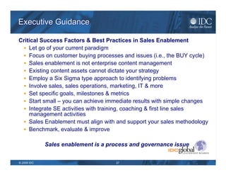 Key Issues in Sales Enablement Governance Content Creation & Management Internal Development External Resourcing Structured Data Analysis Customer Intelligence Industry Knowledge Product Information Process Management & Governance Requirements Analysis “ Metering”  Prioritization Delivery Vehicle   Selection & Management Stage of Sales Cycle Role of User Usage Management Behavior Modification Metrics & Reporting Usage Content Development Best Practice Sharing Consumption & Delivery   to Customer Feedback to Other   Content Owners Marketing  Sales Operations  Sales  Source: IDC 2009 