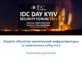 IDC	DAY	KYIV
SECURITY	FORUM	2016
CRITICAL	INFRASTRUCTURE
CRITICAL	CONSIDERATIONS
Защита	объектов	критической	инфраструктуры
от	современных	кибер-атак
Панельная	дискуссия
 