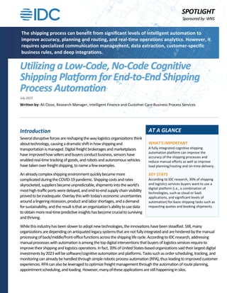 SPOTLIGHT
Sponsored by:WNS
Utilizing a Low-Code, No-Code Cognitive
Shipping Platform for End-to-End Shipping
Process Automation
July 2023
Written by: Ali Close, Research Manager, Intelligent Finance and Customer Care Business Process Services
Introduction
Severaldisruptive forcesarereshapingthewaylogisticsorganizations think
abouttechnology,causingadramaticshiftinhowshippingand
transportationismanaged.Digital freightbrokeragesand marketplaces
have improvedhowsellersandbuyers conductbusiness,sensorshave
enabled real-time trackingofgoods,and robotsandautonomous vehicles
have takenover freightshipping,tonamea fewexamples.
Analreadycomplexshippingenvironmentquicklybecamemore
complicatedduringtheCOVID-19pandemic.Shippingcostsand rates
skyrocketed,suppliersbecameunpredictable,shipmentsintotheworld's
mosthigh-trafficports weredelayed,andend-to-endsupplychainvisibility
provedtobeinadequate.Overlaythis withtoday'seconomicuncertainties
arounda lingeringrecession,productandlaborshortages,andademand
forsustainability,andtheresultisthat anorganization'sabilitytousedata
toobtain morereal-timepredictive insightshasbecome crucial tosurviving
andthriving.
Whilethisindustryhasbeenslower to adoptnewtechnologies,theinnovations havebeensteadfast.Still,many
organizations aredependingon antiquatedlegacysystemsthatarenotfullyintegratedand arehinderedbythe manual
processingofback/middle/front-officefunctionsacrosstheshippinglife cycle.Accordingto IDCresearch,addressing
manualprocesses withautomation isamongthetopdigitalinterventions thatbuyers oflogisticsservicesrequire to
improve theirshippingandlogisticsoperations.In fact,39%ofUnitedStates-based organizationssaidtheir largestdigital
investmentsby2023willbesoftware/cognitiveautomationand platforms. Taskssuchasorderscheduling,tracking,and
monitoringcan alreadybehandled throughsimple roboticprocess automation (RPA),thusleadingto improved customer
experiences.RPA canalsobe leveragedtooptimize freightmanagementthrough theautomationofrouteplanning,
appointmentscheduling,and loading. However,manyoftheseapplicationsarestillhappeninginsilos.
The shipping process can benefit from significant levels of intelligent automation to
improve accuracy, planning and routing, and real-time operations analytics. However, it
requires specialized communication management, data extraction, customer-specific
business rules, and deep integrations.
WHAT'S IMPORTANT
A fully integrated cognitive shipping
automation platform can improve the
accuracy of the shipping processes and
reduce manual efforts as well as improve
load planning/routing and on-time delivery.
KEY STATS
According to IDC research, 30% of shipping
and logistics services buyers want to use a
digital platform (i.e., a combination of
technologies, such as cloud or SaaS
applications, and significant levels of
automation) for basic shipping tasks such as
requesting quotes and booking shipments.
AT A GLANCE
 