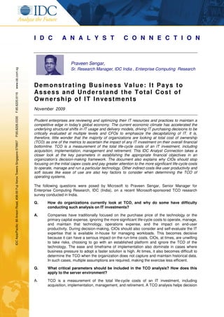 I D C            A N A L Y S T                          C O N N E C T I O N



                                                                                                   Praveen Sengar,
www.idc.com.sg




                                                                                                   Sr. Research Manager, IDC India , Enterprise Computing Research



                                                                             Demonstrating Business Value: It Pays to
                                                                             Assess and Understand the Total Cost of
F.65.6220.6116




                                                                             Ow nership of IT Investments
                                                                             November 2009
P.65.6226.0330




                                                                             Prudent enterprises are reviewing and optimizing their IT resources and practices to maintain a
                                                                             competitive edge in today's global economy. The current economic climate has accelerated the
                                                                             underlying structural shifts in IT usage and delivery models, driving IT purchasing decisions to be
                                                                             critically evaluated at multiple levels and CFOs to emphasize the decapitalizing of IT. It is,
                                                                             therefore, little wonder that the majority of organizations are looking at total cost of ownership
IDC Asia/Pacific: 80 Anson Road, #38-00 Fuji Xerox Towers Singapore 079907




                                                                             (TCO) as one of the metrics to ascertain the impact of any IT investment on their overall financial
                                                                             bottomline. TCO is a measurement of the total life-cycle costs of an IT investment, including
                                                                             acquisition, implementation, management and retirement. This IDC Analyst Connection takes a
                                                                             closer look at the key parameters in establishing the appropriate financial objectives in an
                                                                             organization's decision-making framework. The document also explains why CIOs should stop
                                                                             focusing on the initial capex costs and pay greater attention to the more significant life-cycle costs
                                                                             to operate, manage and run a particular technology. Other indirect costs like user productivity and
                                                                             soft issues like ease of use are also key factors to consider when determining the TCO of
                                                                             operating systems.

                                                                             The following questions were posed by Microsoft to Praveen Sengar, Senior Manager for
                                                                             Enterprise Computing Research, IDC (India), on a recent Microsoft-sponsored TCO research
                                                                             survey conducted in India.

                                                                             Q.      How do organizations currently look at TCO, and why do some have difficulty
                                                                                     conducting such analysis on IT investments?

                                                                             A.      Companies have traditionally focused on the purchase price of the technology or the
                                                                                     primary capital expense, ignoring the more significant life-cycle costs to operate, manage,
                                                                                     and maintain that technology, operations expense, and the impact on end-user
                                                                                     productivity. During decision-making, CIOs should also consider and self-evaluate the IT
                                                                                     expertise that is available in-house for managing workloads. This becomes decisive
                                                                                     because it can have a serious impact on the run-time costs. CIOs, at times, are unwilling
                                                                                     to take risks, choosing to go with an established platform and ignore the TCO of the
                                                                                     technology. The ease and timeframe of implementation also dominate in cases where
                                                                                     business pressure to adopt a faster solution is high. At times, it also becomes difficult to
                                                                                     determine the TCO when the organization does not capture and maintain historical data.
                                                                                     In such cases, multiple assumptions are required, making the exercise less efficient.

                                                                             Q.      What critical parameters should be included in the TCO analysis? How does this
                                                                                     apply to the server environment?

                                                                             A.      TCO is a measurement of the total life-cycle costs of an IT investment, including
                                                                                     acquisition, implementation, management, and retirement. A TCO analysis helps decision
 