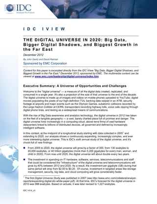 IDC 1414_v3
I D C I V I E W
THE DIGITAL UNIVERSE IN 2020: Big Data,
Bigger Digital Shadows, and Biggest Grow th in
the Far East
December 2012
By John Gantz and David Reinsel
Sponsored by EMC Corporation
Content for this paper is excerpted directly from the IDC iView "Big Data, Bigger Digital Shadows, and
Biggest Growth in the Far East," December 2012, sponsored by EMC. The multimedia content can be
viewed at www.emc.com/leadership/digital-universe/index.htm.
Executive Summary: A Universe of Opportunities and Challenges
Welcome to the "digital universe" — a measure of all the digital data created, replicated, and
consumed in a single year. It's also a projection of the size of that universe to the end of the decade.
The digital universe is made up of images and videos on mobile phones uploaded to YouTube, digital
movies populating the pixels of our high-definition TVs, banking data swiped in an ATM, security
footage at airports and major events such as the Olympic Games, subatomic collisions recorded by
the Large Hadron Collider at CERN, transponders recording highway tolls, voice calls zipping through
digital phone lines, and texting as a widespread means of communications.
With the rise of Big Data awareness and analytics technology, the digital universe in 2012 has taken
on the feel of a tangible geography — a vast, barely charted place full of promise and danger. The
digital universe lives increasingly in a computing cloud, above terra firma of vast hardware
datacenters linked to billions of distributed devices, all governed and defined by increasingly
intelligent software.
In this context, at the midpoint of a longitudinal study starting with data collected in 2005
1
and
extending to 2020, our analysis shows a continuously expanding, increasingly complex, and ever
more interesting digital universe. This is IDC's sixth annual study of the digital universe, and it's
chock-full of new findings:
 From 2005 to 2020, the digital universe will grow by a factor of 300, from 130 exabytes to
40,000 exabytes, or 40 trillion gigabytes (more than 5,200 gigabytes for every man, woman, and
child in 2020). From now until 2020, the digital universe will about double every two years.
 The investment in spending on IT hardware, software, services, telecommunications and staff
that could be considered the "infrastructure" of the digital universe and telecommunications will
grow by 40% between 2012 and 2020. As a result, the investment per gigabyte (GB) during that
same period will drop from $2.00 to $0.20. Of course, investment in targeted areas like storage
management, security, big data, and cloud computing will grow considerably faster.
1
The first Digital Universe Study was published in 2007 (see http://www.emc.com/collateral/analyst-
reports/expanding-digital-idc-white-paper.pdf). At that time, IDC's forecast for the digital universe in
2010 was 988 exabytes. Based on actuals, it was later revised to 1,227 exabytes.
 
