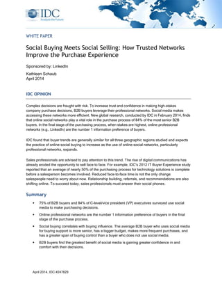 April 2014, IDC #247829
WHITE PAPER
Social Buying Meets Social Selling: How Trusted Networks
Improve the Purchase Experience
Sponsored by: LinkedIn
Kathleen Schaub
April 2014
IDC OPINION
Complex decisions are fraught with risk. To increase trust and confidence in making high-stakes
company purchase decisions, B2B buyers leverage their professional networks. Social media makes
accessing these networks more efficient. New global research, conducted by IDC in February 2014, finds
that online social networks play a vital role in the purchase process of 84% of the most senior B2B
buyers. In the final stage of the purchasing process, when stakes are highest, online professional
networks (e.g., LinkedIn) are the number 1 information preference of buyers.
IDC found that buyer trends are generally similar for all three geographic regions studied and expects
the practice of online social buying to increase as the use of online social networks, particularly
professional networks, expands.
Sales professionals are advised to pay attention to this trend. The rise of digital communications has
already eroded the opportunity to sell face to face. For example, IDC's 2012 IT Buyer Experience study
reported that an average of nearly 50% of the purchasing process for technology solutions is complete
before a salesperson becomes involved. Reduced face-to-face time is not the only change
salespeople need to worry about now. Relationship building, referrals, and recommendations are also
shifting online. To succeed today, sales professionals must answer their social phones.
Summary
 75% of B2B buyers and 84% of C-level/vice president (VP) executives surveyed use social
media to make purchasing decisions.
 Online professional networks are the number 1 information preference of buyers in the final
stage of the purchase process.
 Social buying correlates with buying influence. The average B2B buyer who uses social media
for buying support is more senior, has a bigger budget, makes more frequent purchases, and
has a greater span of buying control than a buyer who does not use social media.
 B2B buyers find the greatest benefit of social media is gaining greater confidence in and
comfort with their decisions.
 
