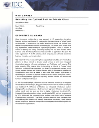 WHITE PAPER
Selecting the Optimal Path to Private Cloud
Sponsored by: EMC
Laura DuBois

Randy Perry

John Daly

Global Headquarters: 5 Speen Street Framingham, MA 01701 USA

P.508.872.8200

F.508.935.4015

www.idc.com

October 2013

EXECUTIVE SUMMARY
Cloud computing models offer a new approach for IT organizations to deliver
business services to end users. By implementing their own internal or "private" cloud
infrastructures, IT organizations can deploy a technology model that provides both
flexible IT architectures and dynamic business agility. The private cloud model, once
fully implemented, offers capacity on a pay-as-you-go basis. That is, it provides a
method of freeing and uniting computing capacity that had been isolated within
business units. It makes system resources accessible to applications that span the
entire organization. At its full potential, cloud computing can ultimately accelerate
business innovation and transformation.
IDC finds that firms are considering three approaches to building an infrastructure
platform to deliver internal or "private" cloud services to end users: integrated
infrastructure systems, reference architectures, and "build your own" systems. This
paper presents IDC's insights about implementing an internal or "private" cloud
technology model and how this strategy can allow IT organizations to respond to and
support business demand with dynamic business agility. It discusses the benefits and
considerations firms must be aware of with these three different approaches to
establishing the foundation for a private infrastructure-as-a-service (IaaS) cloud. That is,
it discusses three different approaches to building modular, scalable, and standardized
hardware configurations for cloud.
As this document highlights, when firms move to reference architecture or integrated
infrastructure system strategies, they gain material cost and time-to-market advantages
over traditional IT. Reference architecture and integrated infrastructure system
strategies offer advantages over a "build your own" approach. Reference architectures
reduce overall costs per year and time to deploy infrastructure by almost 25%.
Integrated infrastructure systems reduce overall costs by 55% and time to deployment
by 65%. Additionally, the converged model enables more efficient use of available
IT capacity than traditional IT. The higher utilization rates drive down hardware costs
and make long-term infrastructure planning more reliable and efficient. These material
benefits make both reference architectures and integrated infrastructure systems an
imperative for IT organizations.

 