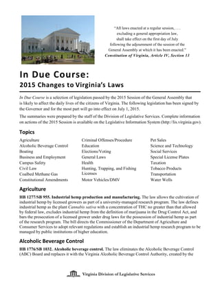Virginia Division of Legislative Services
In Due Course is a selection of legislation passed by the 2015 Session of the General Assembly that
is likely to affect the daily lives of the citizens of Virginia. The following legislation has been signed by
the Governor and for the most part will go into effect on July 1, 2015.
The summaries were prepared by the staff of the Division of Legislative Services. Complete information
on actions of the 2015 Session is available on the Legislative Information System (http://lis.virginia.gov).
Topics
Agriculture
Alcoholic Beverage Control
Boating
Business and Employment
Campus Safety
Civil Law
Coalbed Methane Gas
Constitutional Amendments
Criminal Offenses/Procedure
Education
Elections/Voting
General Laws
Health
Hunting, Trapping, and Fishing
Licenses
Motor Vehicles/DMV
Pet Sales
Science and Technology
Social Services
Special License Plates
Taxation
Tobacco Products
Transportation
Water Wells
Agriculture
HB 1277/SB 955. Industrial hemp production and manufacturing. The law allows the cultivation of
industrial hemp by licensed growers as part of a university-managed research program. The law defines
industrial hemp as the plant Cannabis sativa with a concentration of THC no greater than that allowed
by federal law, excludes industrial hemp from the definition of marijuana in the Drug Control Act, and
bars the prosecution of a licensed grower under drug laws for the possession of industrial hemp as part
of the research program. The bill directs the Commissioner of the Department of Agriculture and
Consumer Services to adopt relevant regulations and establish an industrial hemp research program to be
managed by public institutions of higher education.
Alcoholic Beverage Control
HB 1776/SB 1032. Alcoholic beverage control. The law eliminates the Alcoholic Beverage Control
(ABC) Board and replaces it with the Virginia Alcoholic Beverage Control Authority, created by the
In Due Course:
2015 Changes to Virginia’s Laws
Virginia Division of Legislative Services
“All laws enacted at a regular session, . . .
excluding a general appropriation law,
shall take effect on the first day of July
following the adjournment of the session of the
General Assembly at which it has been enacted.”
Constitution of Virginia, Article IV, Section 13
 
