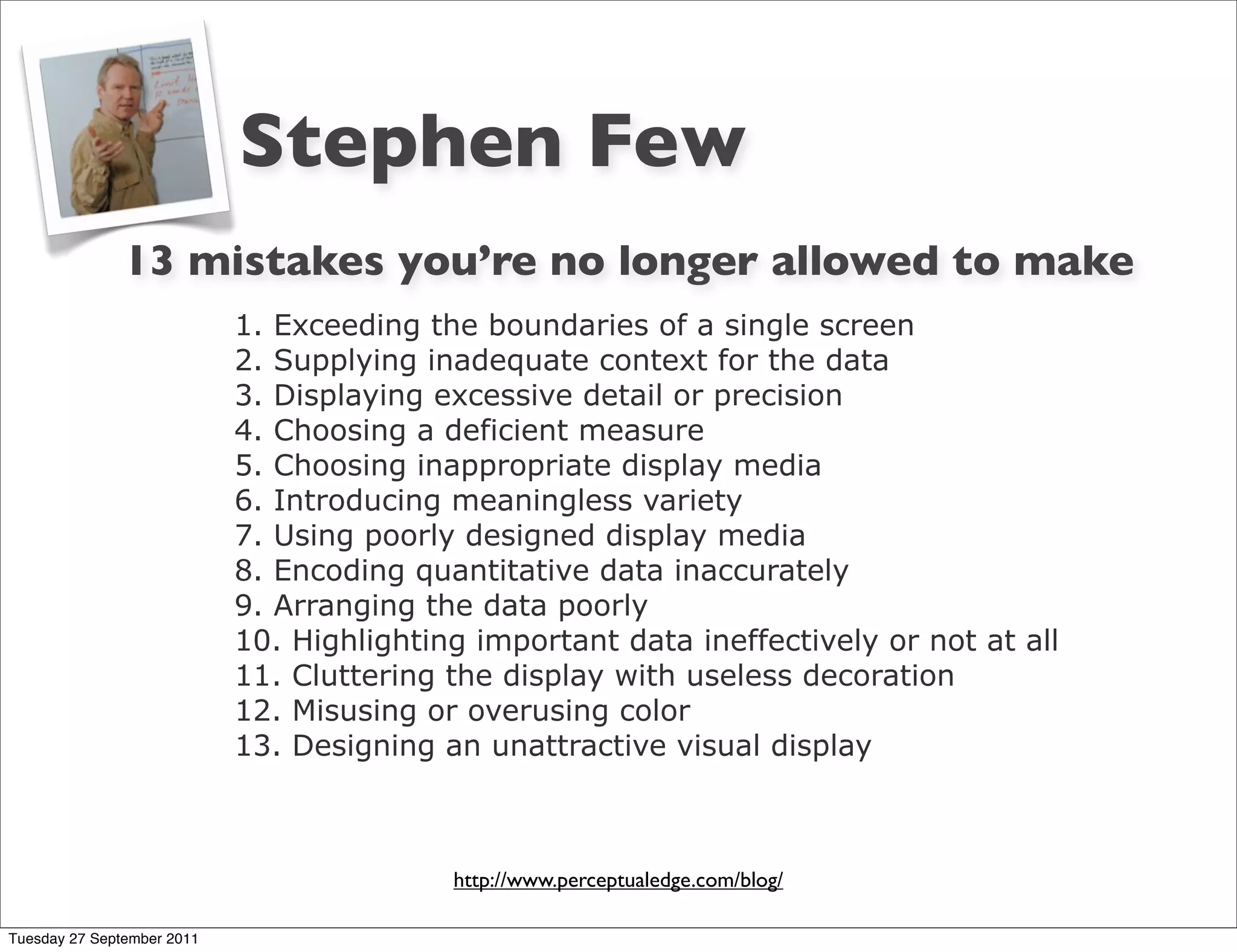 Stephen Few
               13 mistakes you’re no longer allowed to make
                            1. Exceeding the boundaries of a single screen
                            2. Supplying inadequate context for the data
                            3. Displaying excessive detail or precision
                            4. Choosing a deficient measure
                            5. Choosing inappropriate display media
                            6. Introducing meaningless variety
                            7. Using poorly designed display media
                            8. Encoding quantitative data inaccurately
                            9. Arranging the data poorly
                            10. Highlighting important data ineffectively or not at all
                            11. Cluttering the display with useless decoration
                            12. Misusing or overusing color
                            13. Designing an unattractive visual display



                                           http://www.perceptualedge.com/blog/

Tuesday 27 September 2011
 