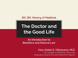 The Doctor and
the Good Life
Cary Amiel G. Villanueva, M.D.
UP College of Medicine Class 2017
Integrated Liberal Arts and Medicine Program
IDC 201: History of Medicine
An Introduction to
Bioethics and Natural Law
 