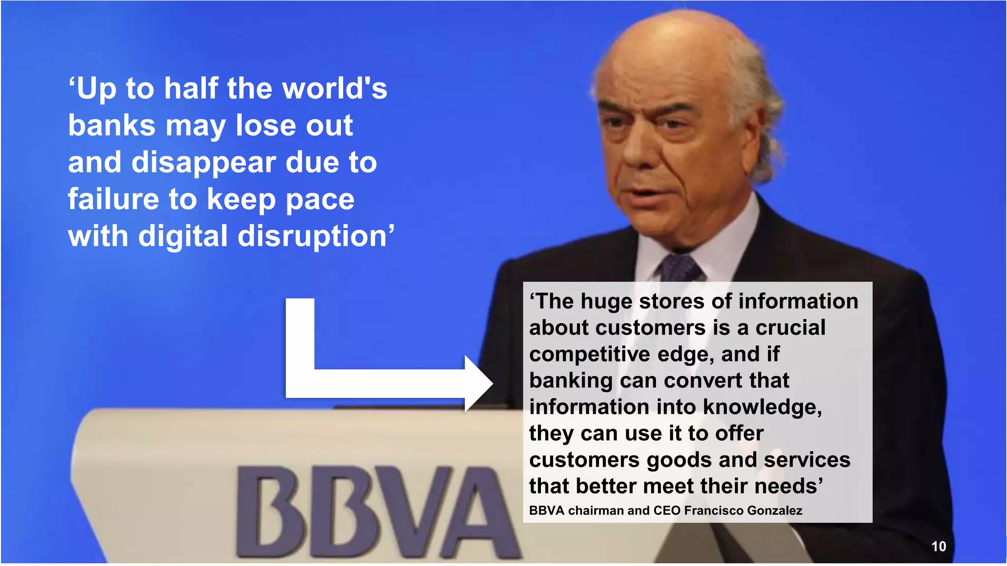 10
‘Up to half the world's
banks may lose out
and disappear due to
failure to keep pace
with digital disruption’
‘The huge stores of information
about customers is a crucial
competitive edge, and if
banking can convert that
information into knowledge,
they can use it to offer
customers goods and services
that better meet their needs’
BBVA chairman and CEO Francisco Gonzalez
 