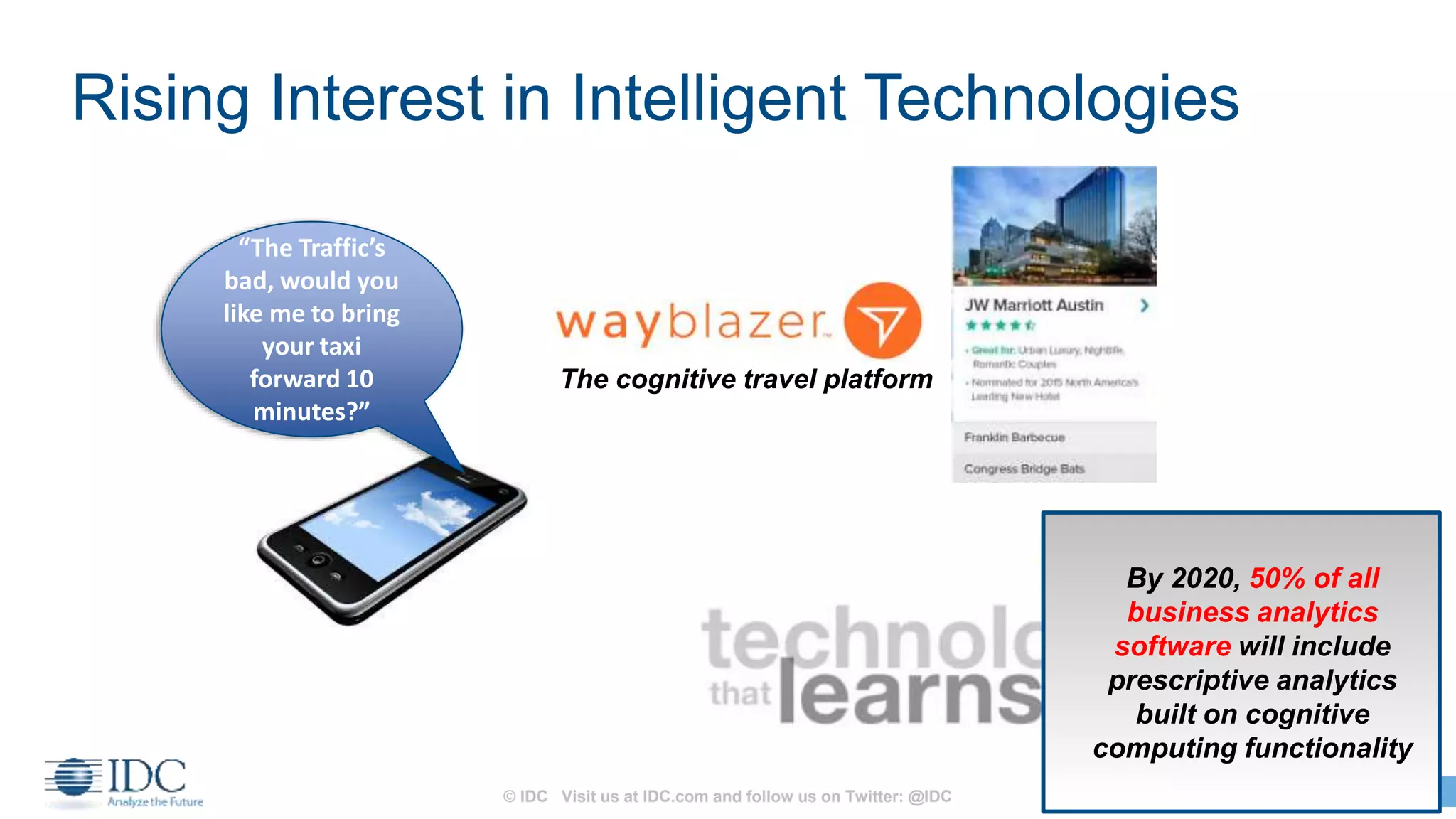 © IDC Visit us at IDC.com and follow us on Twitter: @IDC 18
Rising Interest in Intelligent Technologies
“The Traffic’s
bad, would you
like me to bring
your taxi
forward 10
minutes?”
The cognitive travel platform
By 2020, 50% of all
business analytics
software will include
prescriptive analytics
built on cognitive
computing functionality
 