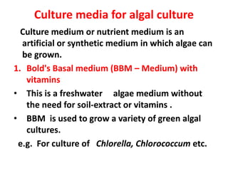 Culture media for algal culture
Culture medium or nutrient medium is an
artificial or synthetic medium in which algae can
be grown.
1. Bold's Basal medium (BBM – Medium) with
vitamins
• This is a freshwater algae medium without
the need for soil-extract or vitamins .
• BBM is used to grow a variety of green algal
cultures.
e.g. For culture of Chlorella, Chlorococcum etc.
 
