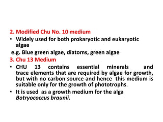 2. Modified Chu No. 10 medium
• Widely used for both prokaryotic and eukaryotic
algae
e.g. Blue green algae, diatoms, green algae
3. Chu 13 Medium
• CHU 13 contains essential minerals and
trace elements that are required by algae for growth,
but with no carbon source and hence this medium is
suitable only for the growth of phototrophs.
• It is used as a growth medium for the alga
Botryococcus braunii.
 