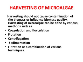 HARVESTING OF MICROALGAE
Harvesting should not cause contamination of
the biomass or influence biomass quality.
Harvesting of microalgae can be done by various
methods such as
• Coagulation and flocculation
• Flotation
• Centrifugation
• Sedimentation
• Filtration or a combination of various
techniques.
 