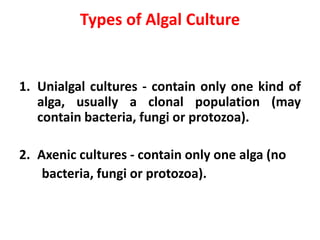 Types of Algal Culture
1. Unialgal cultures - contain only one kind of
alga, usually a clonal population (may
contain bacteria, fungi or protozoa).
2. Axenic cultures - contain only one alga (no
bacteria, fungi or protozoa).
 