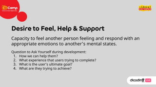 Capacity to feel another person feeling and respond with an
appropriate emotions to another’s mental states.
Question to Ask Yourself during development:
1. How we can help them?
2. What experience that users trying to complete?
3. What is the user’s ultimate goal?
4. What are they trying to achieve?
 