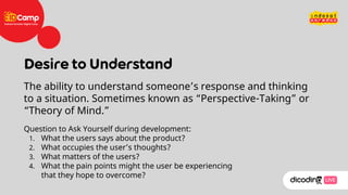 Question to Ask Yourself during development:
1. What the users says about the product?
2. What occupies the user’s thoughts?
3. What matters of the users?
4. What the pain points might the user be experiencing
that they hope to overcome?
The ability to understand someone’s response and thinking
to a situation. Sometimes known as “Perspective-Taking” or
“Theory of Mind.”
 