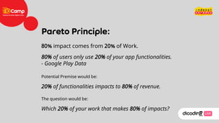 80% impact comes from 20% of Work.
80% of users only use 20% of your app functionalities.
- Google Play Data
Potential Premise would be:
20% of functionalities impacts to 80% of revenue.
The question would be:
Which 20% of your work that makes 80% of impacts?
 