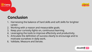 1. Harnessing the balance of hard skills and soft skills for brighter
career.
2. Working with a reason and measurable goals.
3. Keep your curiosity lights on, continuous learning.
4. Leveraging the tools to improve effectivity and productivity.
5. Articulate the definition of success clearly to encourage and to
motivate ourselves in daily work.
6. Validate, Measure and Iterate.
 