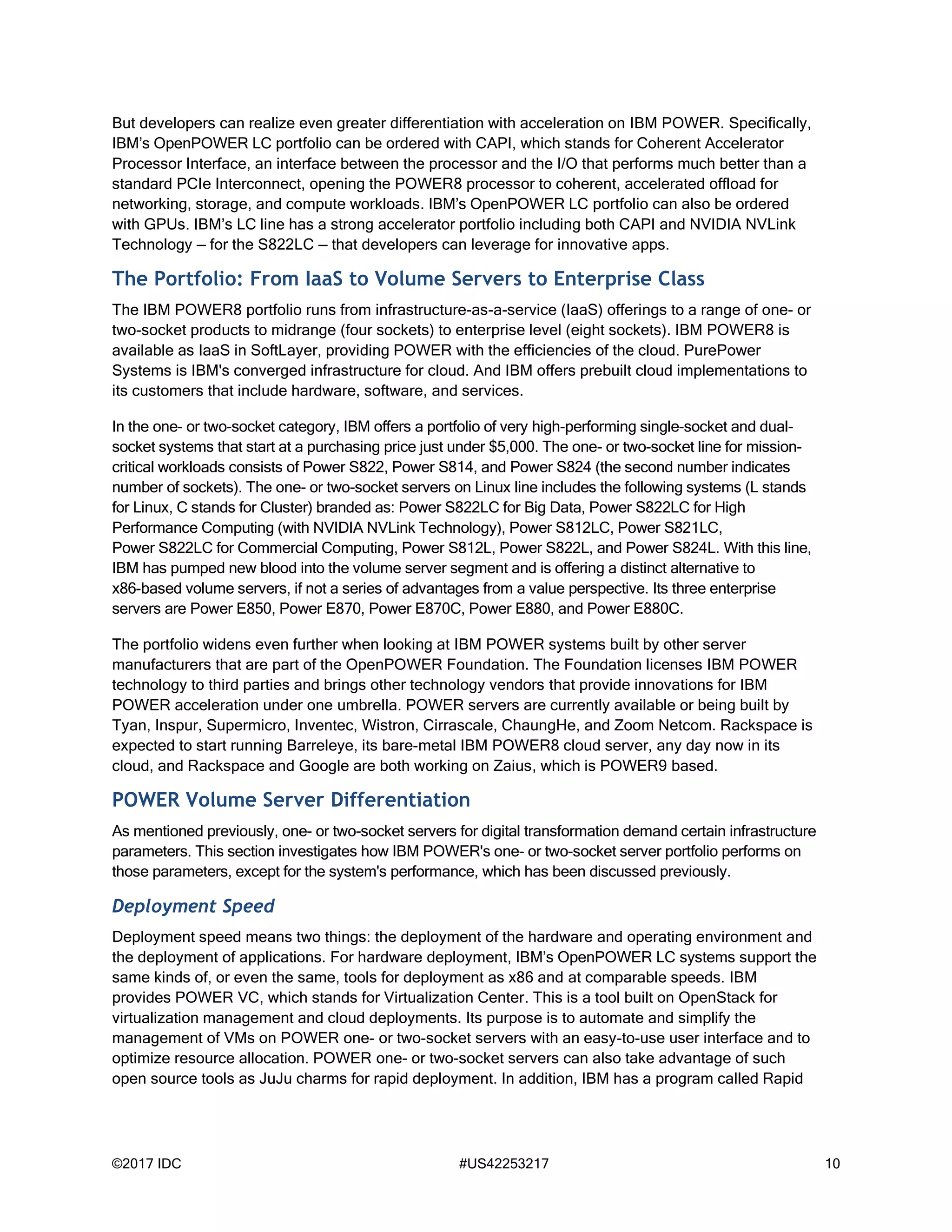 ©2017 IDC #US42253217 10
But developers can realize even greater differentiation with acceleration on IBM POWER. Specifically,
IBM’s OpenPOWER LC portfolio can be ordered with CAPI, which stands for Coherent Accelerator
Processor Interface, an interface between the processor and the I/O that performs much better than a
standard PCIe Interconnect, opening the POWER8 processor to coherent, accelerated offload for
networking, storage, and compute workloads. IBM’s OpenPOWER LC portfolio can also be ordered
with GPUs. IBM’s LC line has a strong accelerator portfolio including both CAPI and NVIDIA NVLink
Technology — for the S822LC — that developers can leverage for innovative apps.
The Portfolio: From IaaS to Volume Servers to Enterprise Class
The IBM POWER8 portfolio runs from infrastructure-as-a-service (IaaS) offerings to a range of one- or
two-socket products to midrange (four sockets) to enterprise level (eight sockets). IBM POWER8 is
available as IaaS in SoftLayer, providing POWER with the efficiencies of the cloud. PurePower
Systems is IBM's converged infrastructure for cloud. And IBM offers prebuilt cloud implementations to
its customers that include hardware, software, and services.
In the one- or two-socket category, IBM offers a portfolio of very high-performing single-socket and dual-
socket systems that start at a purchasing price just under $5,000. The one- or two-socket line for mission-
critical workloads consists of Power S822, Power S814, and Power S824 (the second number indicates
number of sockets). The one- or two-socket servers on Linux line includes the following systems (L stands
for Linux, C stands for Cluster) branded as: Power S822LC for Big Data, Power S822LC for High
Performance Computing (with NVIDIA NVLink Technology), Power S812LC, Power S821LC,
Power S822LC for Commercial Computing, Power S812L, Power S822L, and Power S824L. With this line,
IBM has pumped new blood into the volume server segment and is offering a distinct alternative to
x86-based volume servers, if not a series of advantages from a value perspective. Its three enterprise
servers are Power E850, Power E870, Power E870C, Power E880, and Power E880C.
The portfolio widens even further when looking at IBM POWER systems built by other server
manufacturers that are part of the OpenPOWER Foundation. The Foundation licenses IBM POWER
technology to third parties and brings other technology vendors that provide innovations for IBM
POWER acceleration under one umbrella. POWER servers are currently available or being built by
Tyan, Inspur, Supermicro, Inventec, Wistron, Cirrascale, ChaungHe, and Zoom Netcom. Rackspace is
expected to start running Barreleye, its bare-metal IBM POWER8 cloud server, any day now in its
cloud, and Rackspace and Google are both working on Zaius, which is POWER9 based.
POWER Volume Server Differentiation
As mentioned previously, one- or two-socket servers for digital transformation demand certain infrastructure
parameters. This section investigates how IBM POWER's one- or two-socket server portfolio performs on
those parameters, except for the system's performance, which has been discussed previously.
Deployment Speed
Deployment speed means two things: the deployment of the hardware and operating environment and
the deployment of applications. For hardware deployment, IBM’s OpenPOWER LC systems support the
same kinds of, or even the same, tools for deployment as x86 and at comparable speeds. IBM
provides POWER VC, which stands for Virtualization Center. This is a tool built on OpenStack for
virtualization management and cloud deployments. Its purpose is to automate and simplify the
management of VMs on POWER one- or two-socket servers with an easy-to-use user interface and to
optimize resource allocation. POWER one- or two-socket servers can also take advantage of such
open source tools as JuJu charms for rapid deployment. In addition, IBM has a program called Rapid
 