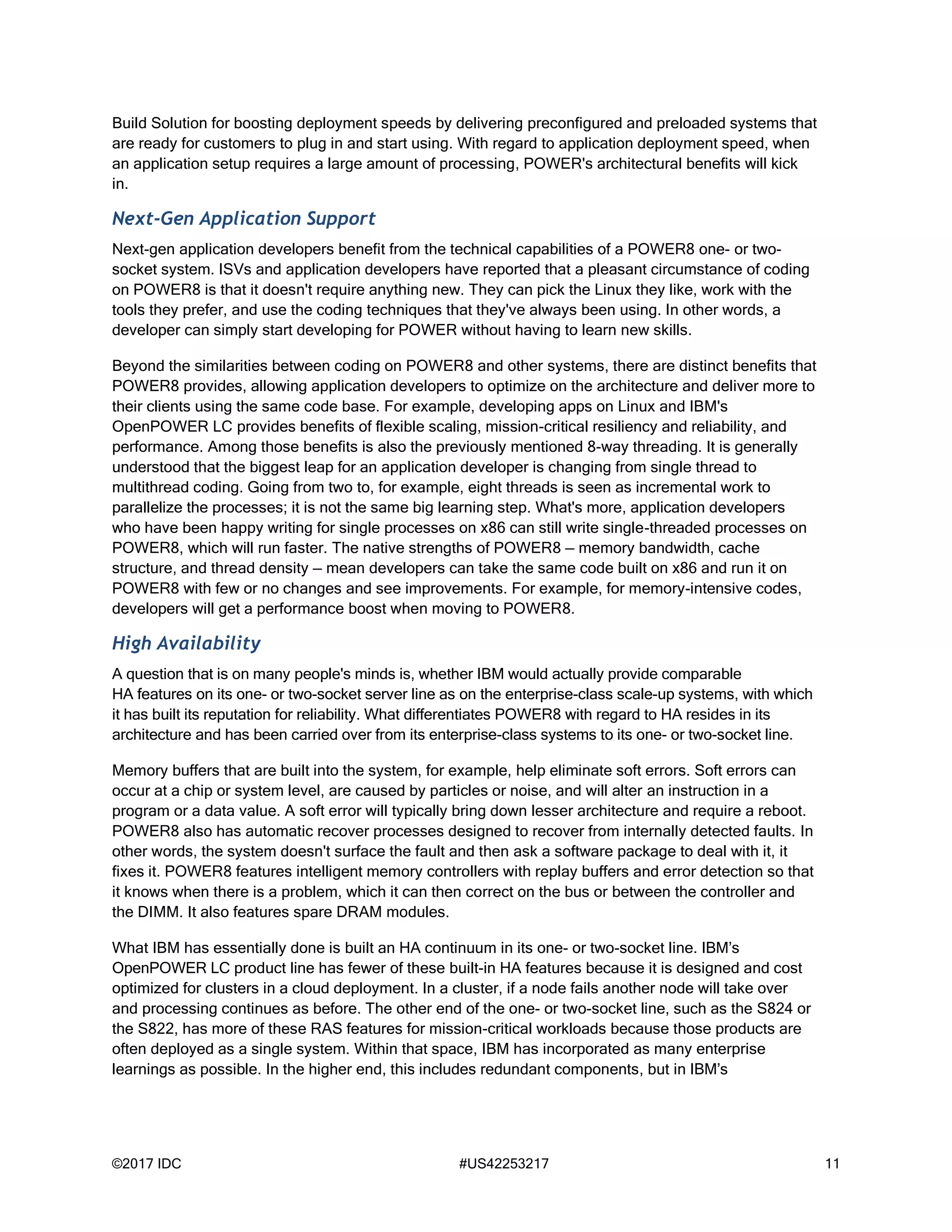 ©2017 IDC #US42253217 11
Build Solution for boosting deployment speeds by delivering preconfigured and preloaded systems that
are ready for customers to plug in and start using. With regard to application deployment speed, when
an application setup requires a large amount of processing, POWER's architectural benefits will kick
in.
Next-Gen Application Support
Next-gen application developers benefit from the technical capabilities of a POWER8 one- or two-
socket system. ISVs and application developers have reported that a pleasant circumstance of coding
on POWER8 is that it doesn't require anything new. They can pick the Linux they like, work with the
tools they prefer, and use the coding techniques that they've always been using. In other words, a
developer can simply start developing for POWER without having to learn new skills.
Beyond the similarities between coding on POWER8 and other systems, there are distinct benefits that
POWER8 provides, allowing application developers to optimize on the architecture and deliver more to
their clients using the same code base. For example, developing apps on Linux and IBM's
OpenPOWER LC provides benefits of flexible scaling, mission-critical resiliency and reliability, and
performance. Among those benefits is also the previously mentioned 8-way threading. It is generally
understood that the biggest leap for an application developer is changing from single thread to
multithread coding. Going from two to, for example, eight threads is seen as incremental work to
parallelize the processes; it is not the same big learning step. What's more, application developers
who have been happy writing for single processes on x86 can still write single-threaded processes on
POWER8, which will run faster. The native strengths of POWER8 — memory bandwidth, cache
structure, and thread density — mean developers can take the same code built on x86 and run it on
POWER8 with few or no changes and see improvements. For example, for memory-intensive codes,
developers will get a performance boost when moving to POWER8.
High Availability
A question that is on many people's minds is, whether IBM would actually provide comparable
HA features on its one- or two-socket server line as on the enterprise-class scale-up systems, with which
it has built its reputation for reliability. What differentiates POWER8 with regard to HA resides in its
architecture and has been carried over from its enterprise-class systems to its one- or two-socket line.
Memory buffers that are built into the system, for example, help eliminate soft errors. Soft errors can
occur at a chip or system level, are caused by particles or noise, and will alter an instruction in a
program or a data value. A soft error will typically bring down lesser architecture and require a reboot.
POWER8 also has automatic recover processes designed to recover from internally detected faults. In
other words, the system doesn't surface the fault and then ask a software package to deal with it, it
fixes it. POWER8 features intelligent memory controllers with replay buffers and error detection so that
it knows when there is a problem, which it can then correct on the bus or between the controller and
the DIMM. It also features spare DRAM modules.
What IBM has essentially done is built an HA continuum in its one- or two-socket line. IBM’s
OpenPOWER LC product line has fewer of these built-in HA features because it is designed and cost
optimized for clusters in a cloud deployment. In a cluster, if a node fails another node will take over
and processing continues as before. The other end of the one- or two-socket line, such as the S824 or
the S822, has more of these RAS features for mission-critical workloads because those products are
often deployed as a single system. Within that space, IBM has incorporated as many enterprise
learnings as possible. In the higher end, this includes redundant components, but in IBM’s
 