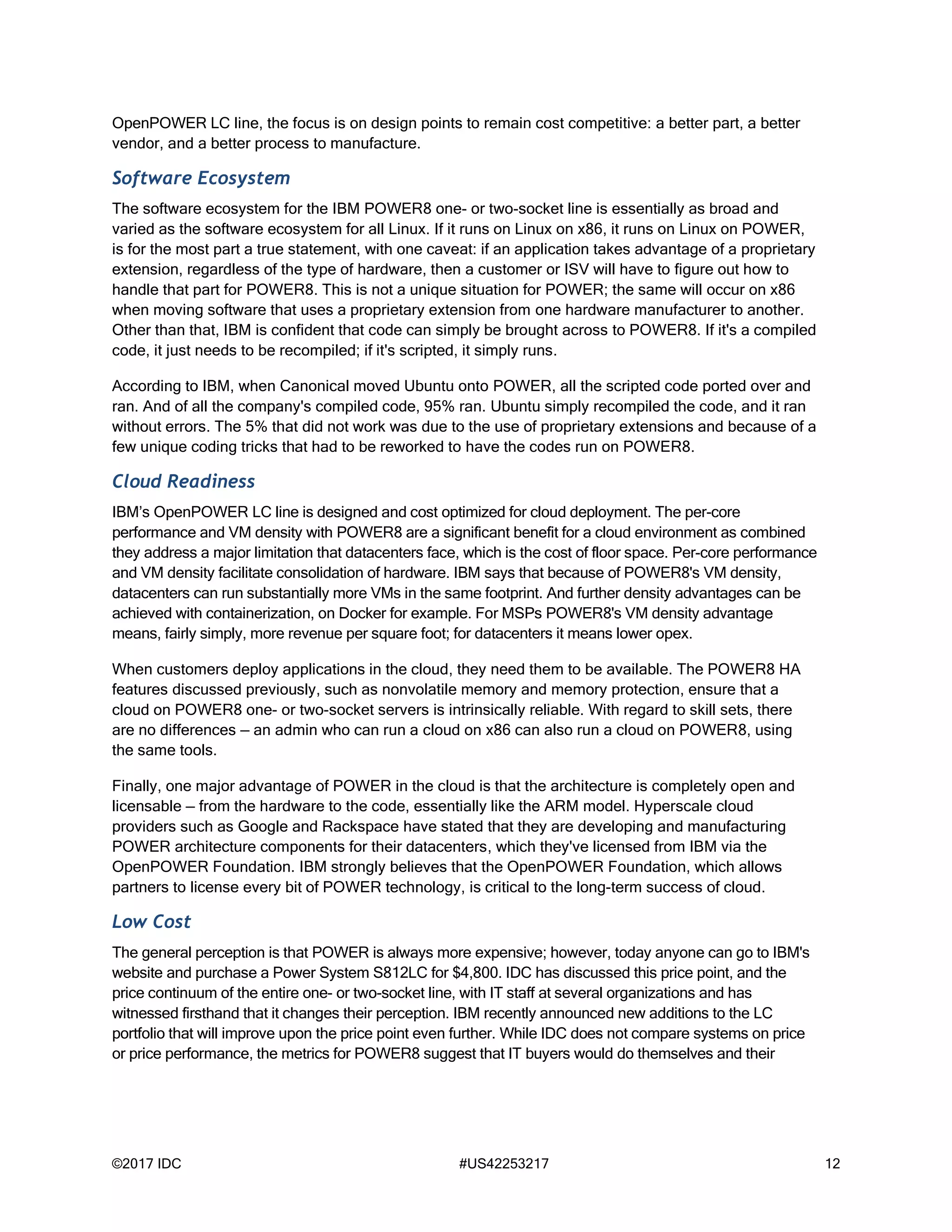 ©2017 IDC #US42253217 12
OpenPOWER LC line, the focus is on design points to remain cost competitive: a better part, a better
vendor, and a better process to manufacture.
Software Ecosystem
The software ecosystem for the IBM POWER8 one- or two-socket line is essentially as broad and
varied as the software ecosystem for all Linux. If it runs on Linux on x86, it runs on Linux on POWER,
is for the most part a true statement, with one caveat: if an application takes advantage of a proprietary
extension, regardless of the type of hardware, then a customer or ISV will have to figure out how to
handle that part for POWER8. This is not a unique situation for POWER; the same will occur on x86
when moving software that uses a proprietary extension from one hardware manufacturer to another.
Other than that, IBM is confident that code can simply be brought across to POWER8. If it's a compiled
code, it just needs to be recompiled; if it's scripted, it simply runs.
According to IBM, when Canonical moved Ubuntu onto POWER, all the scripted code ported over and
ran. And of all the company's compiled code, 95% ran. Ubuntu simply recompiled the code, and it ran
without errors. The 5% that did not work was due to the use of proprietary extensions and because of a
few unique coding tricks that had to be reworked to have the codes run on POWER8.
Cloud Readiness
IBM’s OpenPOWER LC line is designed and cost optimized for cloud deployment. The per-core
performance and VM density with POWER8 are a significant benefit for a cloud environment as combined
they address a major limitation that datacenters face, which is the cost of floor space. Per-core performance
and VM density facilitate consolidation of hardware. IBM says that because of POWER8's VM density,
datacenters can run substantially more VMs in the same footprint. And further density advantages can be
achieved with containerization, on Docker for example. For MSPs POWER8's VM density advantage
means, fairly simply, more revenue per square foot; for datacenters it means lower opex.
When customers deploy applications in the cloud, they need them to be available. The POWER8 HA
features discussed previously, such as nonvolatile memory and memory protection, ensure that a
cloud on POWER8 one- or two-socket servers is intrinsically reliable. With regard to skill sets, there
are no differences — an admin who can run a cloud on x86 can also run a cloud on POWER8, using
the same tools.
Finally, one major advantage of POWER in the cloud is that the architecture is completely open and
licensable — from the hardware to the code, essentially like the ARM model. Hyperscale cloud
providers such as Google and Rackspace have stated that they are developing and manufacturing
POWER architecture components for their datacenters, which they've licensed from IBM via the
OpenPOWER Foundation. IBM strongly believes that the OpenPOWER Foundation, which allows
partners to license every bit of POWER technology, is critical to the long-term success of cloud.
Low Cost
The general perception is that POWER is always more expensive; however, today anyone can go to IBM's
website and purchase a Power System S812LC for $4,800. IDC has discussed this price point, and the
price continuum of the entire one- or two-socket line, with IT staff at several organizations and has
witnessed firsthand that it changes their perception. IBM recently announced new additions to the LC
portfolio that will improve upon the price point even further. While IDC does not compare systems on price
or price performance, the metrics for POWER8 suggest that IT buyers would do themselves and their
 