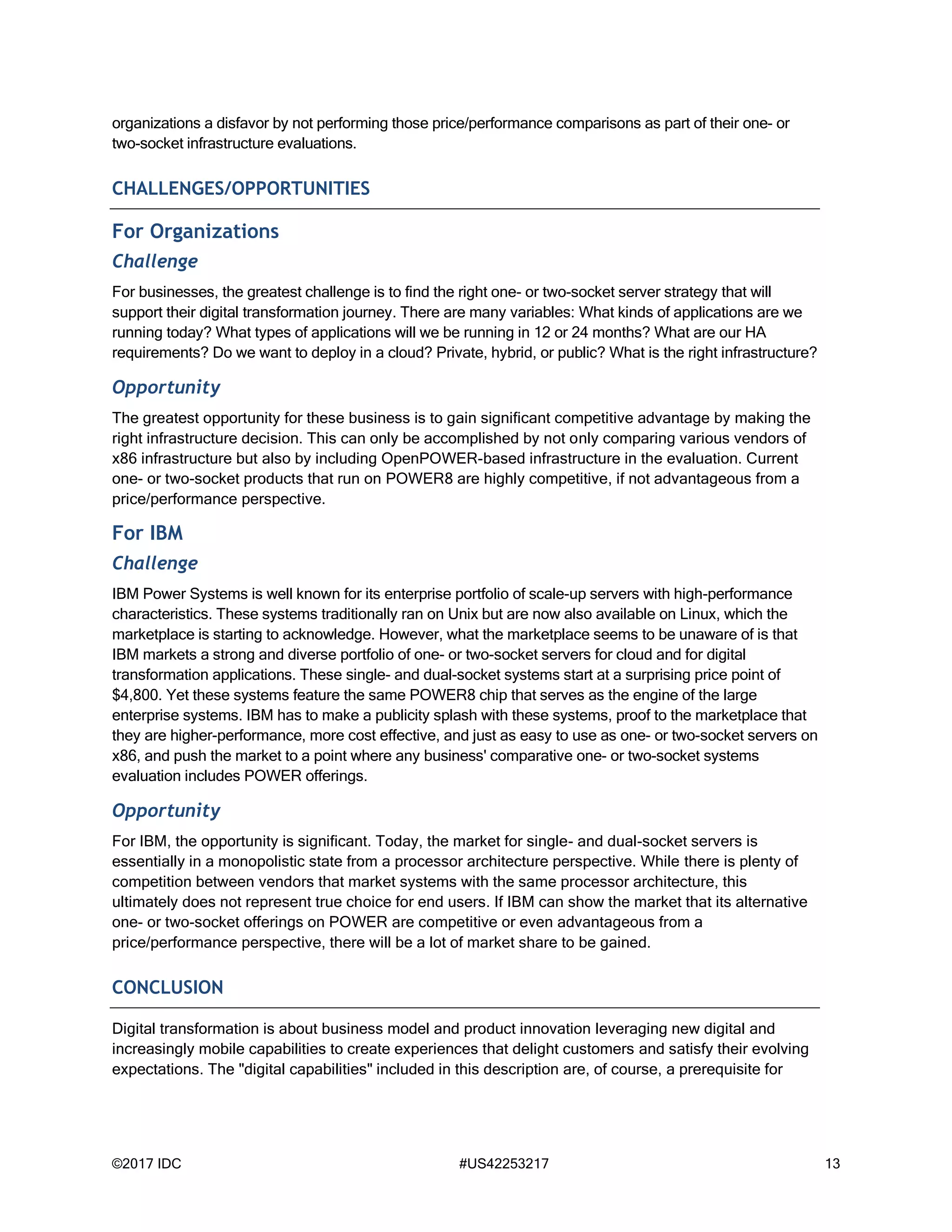 ©2017 IDC #US42253217 13
organizations a disfavor by not performing those price/performance comparisons as part of their one- or
two-socket infrastructure evaluations.
CHALLENGES/OPPORTUNITIES
For Organizations
Challenge
For businesses, the greatest challenge is to find the right one- or two-socket server strategy that will
support their digital transformation journey. There are many variables: What kinds of applications are we
running today? What types of applications will we be running in 12 or 24 months? What are our HA
requirements? Do we want to deploy in a cloud? Private, hybrid, or public? What is the right infrastructure?
Opportunity
The greatest opportunity for these business is to gain significant competitive advantage by making the
right infrastructure decision. This can only be accomplished by not only comparing various vendors of
x86 infrastructure but also by including OpenPOWER-based infrastructure in the evaluation. Current
one- or two-socket products that run on POWER8 are highly competitive, if not advantageous from a
price/performance perspective.
For IBM
Challenge
IBM Power Systems is well known for its enterprise portfolio of scale-up servers with high-performance
characteristics. These systems traditionally ran on Unix but are now also available on Linux, which the
marketplace is starting to acknowledge. However, what the marketplace seems to be unaware of is that
IBM markets a strong and diverse portfolio of one- or two-socket servers for cloud and for digital
transformation applications. These single- and dual-socket systems start at a surprising price point of
$4,800. Yet these systems feature the same POWER8 chip that serves as the engine of the large
enterprise systems. IBM has to make a publicity splash with these systems, proof to the marketplace that
they are higher-performance, more cost effective, and just as easy to use as one- or two-socket servers on
x86, and push the market to a point where any business' comparative one- or two-socket systems
evaluation includes POWER offerings.
Opportunity
For IBM, the opportunity is significant. Today, the market for single- and dual-socket servers is
essentially in a monopolistic state from a processor architecture perspective. While there is plenty of
competition between vendors that market systems with the same processor architecture, this
ultimately does not represent true choice for end users. If IBM can show the market that its alternative
one- or two-socket offerings on POWER are competitive or even advantageous from a
price/performance perspective, there will be a lot of market share to be gained.
CONCLUSION
Digital transformation is about business model and product innovation leveraging new digital and
increasingly mobile capabilities to create experiences that delight customers and satisfy their evolving
expectations. The "digital capabilities" included in this description are, of course, a prerequisite for
 