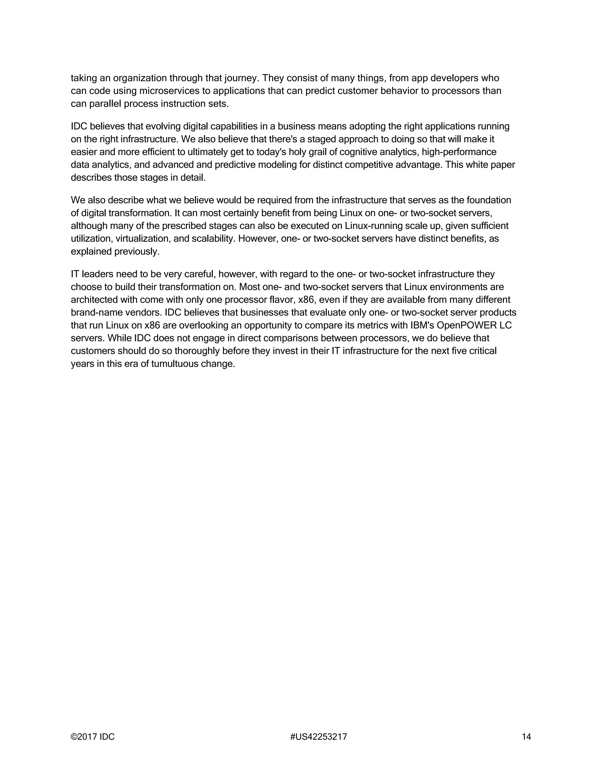©2017 IDC #US42253217 14
taking an organization through that journey. They consist of many things, from app developers who
can code using microservices to applications that can predict customer behavior to processors than
can parallel process instruction sets.
IDC believes that evolving digital capabilities in a business means adopting the right applications running
on the right infrastructure. We also believe that there's a staged approach to doing so that will make it
easier and more efficient to ultimately get to today's holy grail of cognitive analytics, high-performance
data analytics, and advanced and predictive modeling for distinct competitive advantage. This white paper
describes those stages in detail.
We also describe what we believe would be required from the infrastructure that serves as the foundation
of digital transformation. It can most certainly benefit from being Linux on one- or two-socket servers,
although many of the prescribed stages can also be executed on Linux-running scale up, given sufficient
utilization, virtualization, and scalability. However, one- or two-socket servers have distinct benefits, as
explained previously.
IT leaders need to be very careful, however, with regard to the one- or two-socket infrastructure they
choose to build their transformation on. Most one- and two-socket servers that Linux environments are
architected with come with only one processor flavor, x86, even if they are available from many different
brand-name vendors. IDC believes that businesses that evaluate only one- or two-socket server products
that run Linux on x86 are overlooking an opportunity to compare its metrics with IBM's OpenPOWER LC
servers. While IDC does not engage in direct comparisons between processors, we do believe that
customers should do so thoroughly before they invest in their IT infrastructure for the next five critical
years in this era of tumultuous change.
 