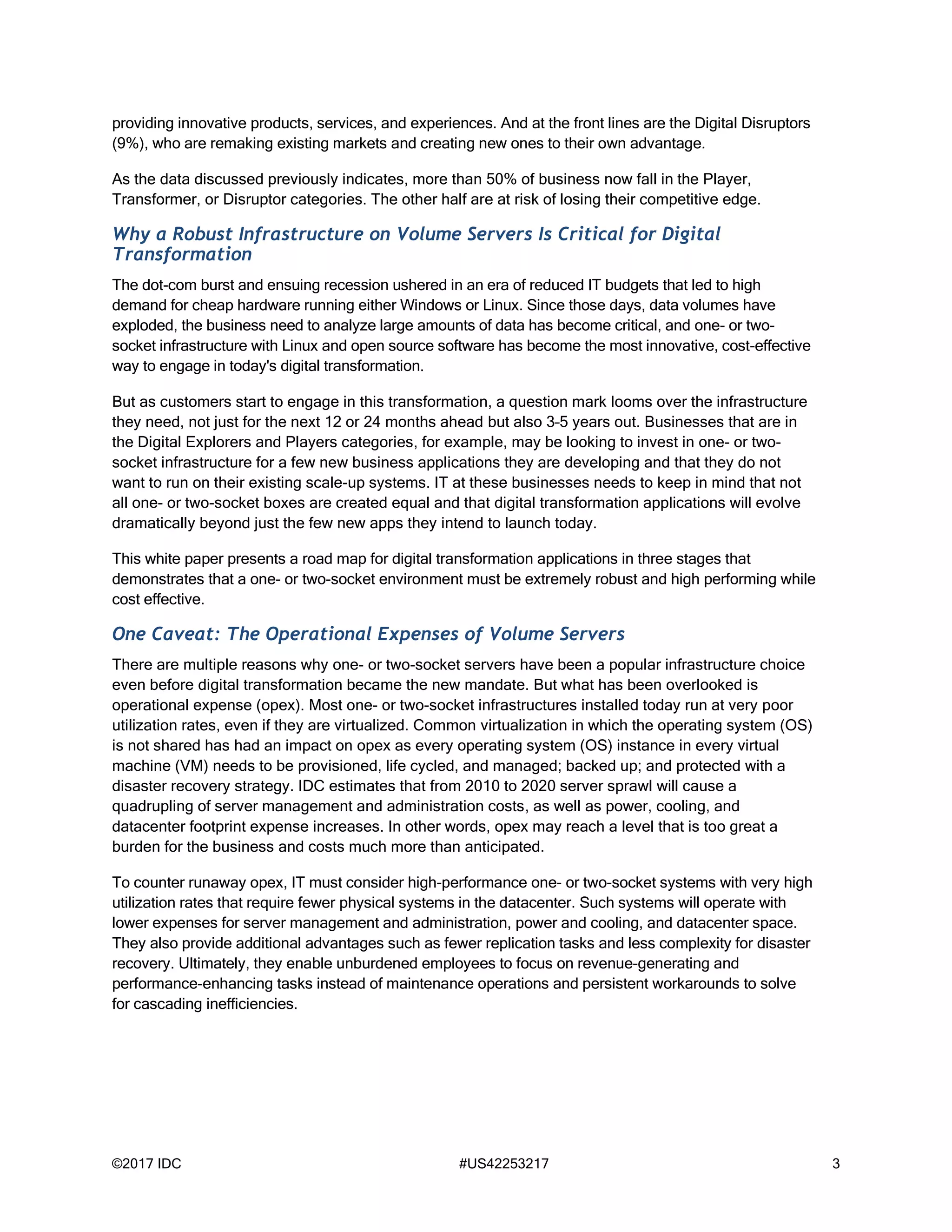 ©2017 IDC #US42253217 3
providing innovative products, services, and experiences. And at the front lines are the Digital Disruptors
(9%), who are remaking existing markets and creating new ones to their own advantage.
As the data discussed previously indicates, more than 50% of business now fall in the Player,
Transformer, or Disruptor categories. The other half are at risk of losing their competitive edge.
Why a Robust Infrastructure on Volume Servers Is Critical for Digital
Transformation
The dot-com burst and ensuing recession ushered in an era of reduced IT budgets that led to high
demand for cheap hardware running either Windows or Linux. Since those days, data volumes have
exploded, the business need to analyze large amounts of data has become critical, and one- or two-
socket infrastructure with Linux and open source software has become the most innovative, cost-effective
way to engage in today's digital transformation.
But as customers start to engage in this transformation, a question mark looms over the infrastructure
they need, not just for the next 12 or 24 months ahead but also 3–5 years out. Businesses that are in
the Digital Explorers and Players categories, for example, may be looking to invest in one- or two-
socket infrastructure for a few new business applications they are developing and that they do not
want to run on their existing scale-up systems. IT at these businesses needs to keep in mind that not
all one- or two-socket boxes are created equal and that digital transformation applications will evolve
dramatically beyond just the few new apps they intend to launch today.
This white paper presents a road map for digital transformation applications in three stages that
demonstrates that a one- or two-socket environment must be extremely robust and high performing while
cost effective.
One Caveat: The Operational Expenses of Volume Servers
There are multiple reasons why one- or two-socket servers have been a popular infrastructure choice
even before digital transformation became the new mandate. But what has been overlooked is
operational expense (opex). Most one- or two-socket infrastructures installed today run at very poor
utilization rates, even if they are virtualized. Common virtualization in which the operating system (OS)
is not shared has had an impact on opex as every operating system (OS) instance in every virtual
machine (VM) needs to be provisioned, life cycled, and managed; backed up; and protected with a
disaster recovery strategy. IDC estimates that from 2010 to 2020 server sprawl will cause a
quadrupling of server management and administration costs, as well as power, cooling, and
datacenter footprint expense increases. In other words, opex may reach a level that is too great a
burden for the business and costs much more than anticipated.
To counter runaway opex, IT must consider high-performance one- or two-socket systems with very high
utilization rates that require fewer physical systems in the datacenter. Such systems will operate with
lower expenses for server management and administration, power and cooling, and datacenter space.
They also provide additional advantages such as fewer replication tasks and less complexity for disaster
recovery. Ultimately, they enable unburdened employees to focus on revenue-generating and
performance-enhancing tasks instead of maintenance operations and persistent workarounds to solve
for cascading inefficiencies.
 