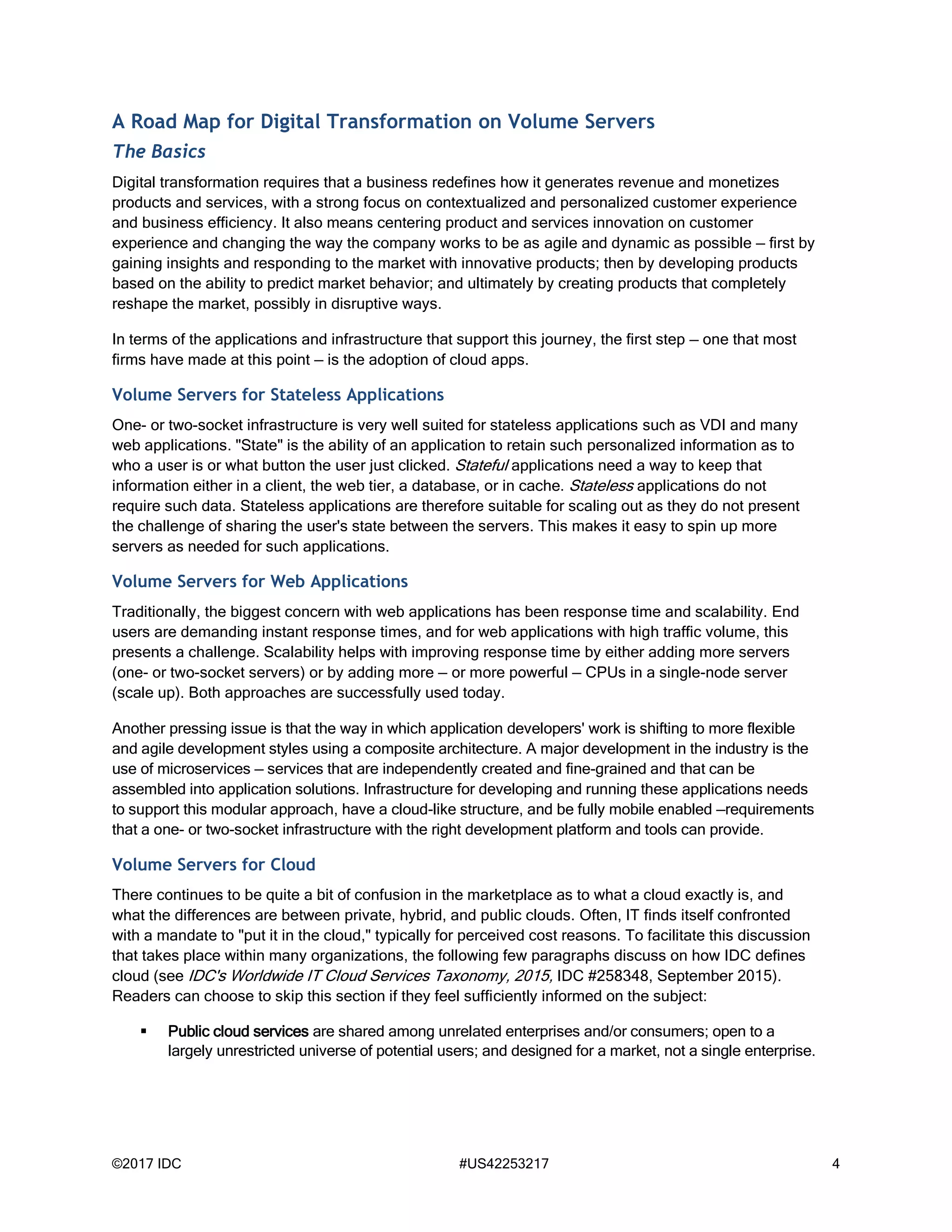 ©2017 IDC #US42253217 4
A Road Map for Digital Transformation on Volume Servers
The Basics
Digital transformation requires that a business redefines how it generates revenue and monetizes
products and services, with a strong focus on contextualized and personalized customer experience
and business efficiency. It also means centering product and services innovation on customer
experience and changing the way the company works to be as agile and dynamic as possible — first by
gaining insights and responding to the market with innovative products; then by developing products
based on the ability to predict market behavior; and ultimately by creating products that completely
reshape the market, possibly in disruptive ways.
In terms of the applications and infrastructure that support this journey, the first step — one that most
firms have made at this point — is the adoption of cloud apps.
Volume Servers for Stateless Applications
One- or two-socket infrastructure is very well suited for stateless applications such as VDI and many
web applications. "State" is the ability of an application to retain such personalized information as to
who a user is or what button the user just clicked. Stateful applications need a way to keep that
information either in a client, the web tier, a database, or in cache. Stateless applications do not
require such data. Stateless applications are therefore suitable for scaling out as they do not present
the challenge of sharing the user's state between the servers. This makes it easy to spin up more
servers as needed for such applications.
Volume Servers for Web Applications
Traditionally, the biggest concern with web applications has been response time and scalability. End
users are demanding instant response times, and for web applications with high traffic volume, this
presents a challenge. Scalability helps with improving response time by either adding more servers
(one- or two-socket servers) or by adding more — or more powerful — CPUs in a single-node server
(scale up). Both approaches are successfully used today.
Another pressing issue is that the way in which application developers' work is shifting to more flexible
and agile development styles using a composite architecture. A major development in the industry is the
use of microservices — services that are independently created and fine-grained and that can be
assembled into application solutions. Infrastructure for developing and running these applications needs
to support this modular approach, have a cloud-like structure, and be fully mobile enabled —requirements
that a one- or two-socket infrastructure with the right development platform and tools can provide.
Volume Servers for Cloud
There continues to be quite a bit of confusion in the marketplace as to what a cloud exactly is, and
what the differences are between private, hybrid, and public clouds. Often, IT finds itself confronted
with a mandate to "put it in the cloud," typically for perceived cost reasons. To facilitate this discussion
that takes place within many organizations, the following few paragraphs discuss on how IDC defines
cloud (see IDC's Worldwide IT Cloud Services Taxonomy, 2015, IDC #258348, September 2015).
Readers can choose to skip this section if they feel sufficiently informed on the subject:
 Public cloud services are shared among unrelated enterprises and/or consumers; open to a
largely unrestricted universe of potential users; and designed for a market, not a single enterprise.
 