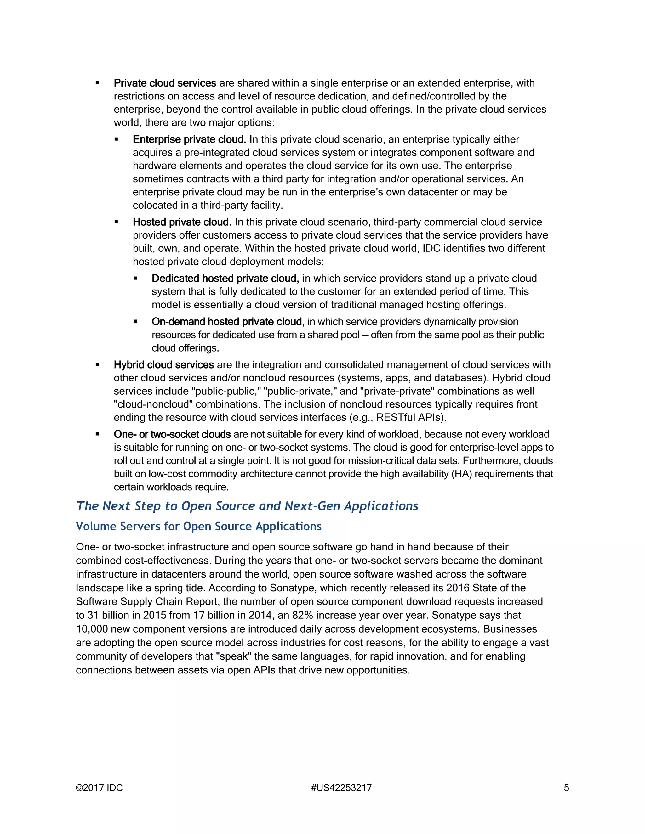 ©2017 IDC #US42253217 5
 Private cloud services are shared within a single enterprise or an extended enterprise, with
restrictions on access and level of resource dedication, and defined/controlled by the
enterprise, beyond the control available in public cloud offerings. In the private cloud services
world, there are two major options:
 Enterprise private cloud. In this private cloud scenario, an enterprise typically either
acquires a pre-integrated cloud services system or integrates component software and
hardware elements and operates the cloud service for its own use. The enterprise
sometimes contracts with a third party for integration and/or operational services. An
enterprise private cloud may be run in the enterprise's own datacenter or may be
colocated in a third-party facility.
 Hosted private cloud. In this private cloud scenario, third-party commercial cloud service
providers offer customers access to private cloud services that the service providers have
built, own, and operate. Within the hosted private cloud world, IDC identifies two different
hosted private cloud deployment models:
 Dedicated hosted private cloud, in which service providers stand up a private cloud
system that is fully dedicated to the customer for an extended period of time. This
model is essentially a cloud version of traditional managed hosting offerings.
 On-demand hosted private cloud, in which service providers dynamically provision
resources for dedicated use from a shared pool — often from the same pool as their public
cloud offerings.
 Hybrid cloud services are the integration and consolidated management of cloud services with
other cloud services and/or noncloud resources (systems, apps, and databases). Hybrid cloud
services include "public-public," "public-private," and "private-private" combinations as well
"cloud-noncloud" combinations. The inclusion of noncloud resources typically requires front
ending the resource with cloud services interfaces (e.g., RESTful APIs).
 One- or two-socket clouds are not suitable for every kind of workload, because not every workload
is suitable for running on one- or two-socket systems. The cloud is good for enterprise-level apps to
roll out and control at a single point. It is not good for mission-critical data sets. Furthermore, clouds
built on low-cost commodity architecture cannot provide the high availability (HA) requirements that
certain workloads require.
The Next Step to Open Source and Next-Gen Applications
Volume Servers for Open Source Applications
One- or two-socket infrastructure and open source software go hand in hand because of their
combined cost-effectiveness. During the years that one- or two-socket servers became the dominant
infrastructure in datacenters around the world, open source software washed across the software
landscape like a spring tide. According to Sonatype, which recently released its 2016 State of the
Software Supply Chain Report, the number of open source component download requests increased
to 31 billion in 2015 from 17 billion in 2014, an 82% increase year over year. Sonatype says that
10,000 new component versions are introduced daily across development ecosystems. Businesses
are adopting the open source model across industries for cost reasons, for the ability to engage a vast
community of developers that "speak" the same languages, for rapid innovation, and for enabling
connections between assets via open APIs that drive new opportunities.
 