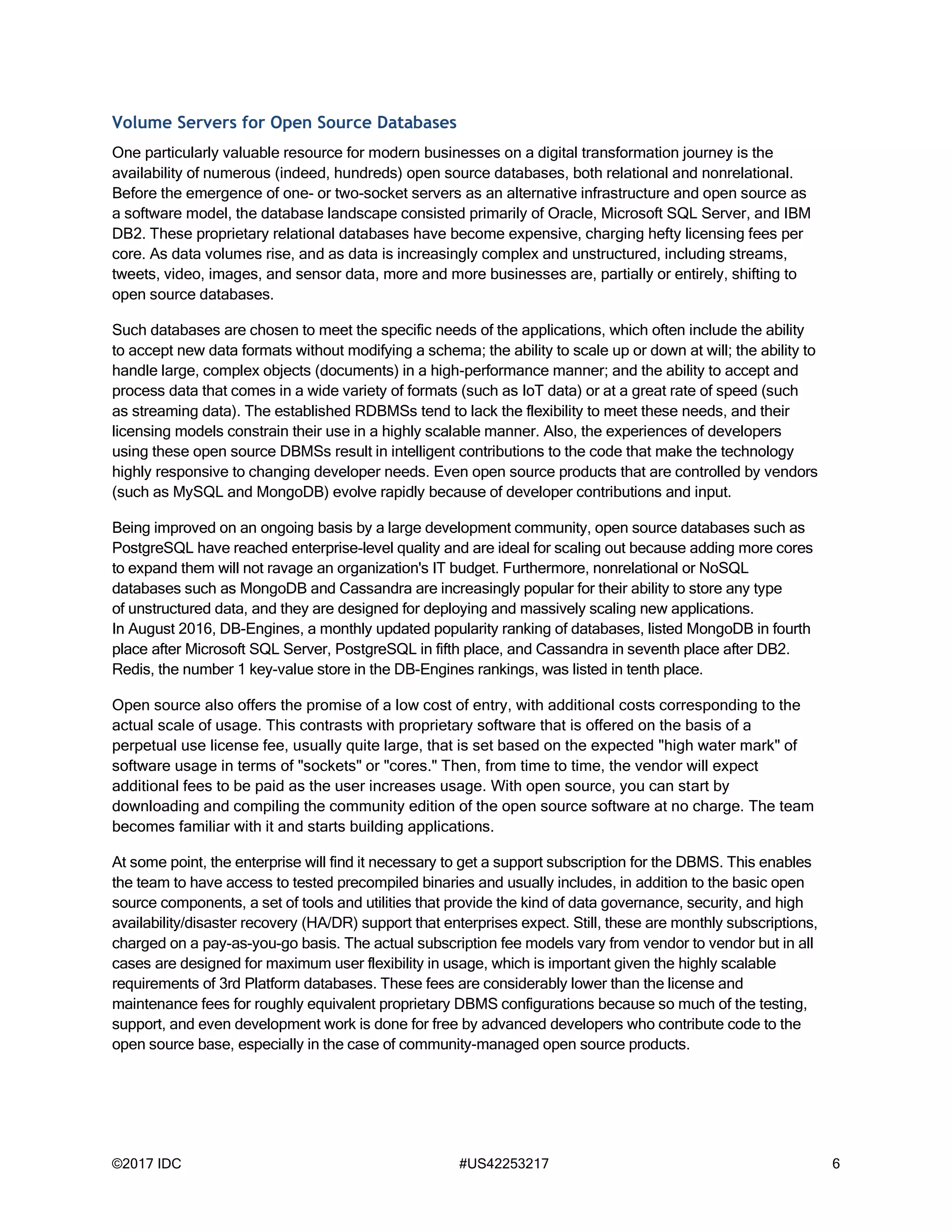 ©2017 IDC #US42253217 6
Volume Servers for Open Source Databases
One particularly valuable resource for modern businesses on a digital transformation journey is the
availability of numerous (indeed, hundreds) open source databases, both relational and nonrelational.
Before the emergence of one- or two-socket servers as an alternative infrastructure and open source as
a software model, the database landscape consisted primarily of Oracle, Microsoft SQL Server, and IBM
DB2. These proprietary relational databases have become expensive, charging hefty licensing fees per
core. As data volumes rise, and as data is increasingly complex and unstructured, including streams,
tweets, video, images, and sensor data, more and more businesses are, partially or entirely, shifting to
open source databases.
Such databases are chosen to meet the specific needs of the applications, which often include the ability
to accept new data formats without modifying a schema; the ability to scale up or down at will; the ability to
handle large, complex objects (documents) in a high-performance manner; and the ability to accept and
process data that comes in a wide variety of formats (such as IoT data) or at a great rate of speed (such
as streaming data). The established RDBMSs tend to lack the flexibility to meet these needs, and their
licensing models constrain their use in a highly scalable manner. Also, the experiences of developers
using these open source DBMSs result in intelligent contributions to the code that make the technology
highly responsive to changing developer needs. Even open source products that are controlled by vendors
(such as MySQL and MongoDB) evolve rapidly because of developer contributions and input.
Being improved on an ongoing basis by a large development community, open source databases such as
PostgreSQL have reached enterprise-level quality and are ideal for scaling out because adding more cores
to expand them will not ravage an organization's IT budget. Furthermore, nonrelational or NoSQL
databases such as MongoDB and Cassandra are increasingly popular for their ability to store any type
of unstructured data, and they are designed for deploying and massively scaling new applications.
In August 2016, DB-Engines, a monthly updated popularity ranking of databases, listed MongoDB in fourth
place after Microsoft SQL Server, PostgreSQL in fifth place, and Cassandra in seventh place after DB2.
Redis, the number 1 key-value store in the DB-Engines rankings, was listed in tenth place.
Open source also offers the promise of a low cost of entry, with additional costs corresponding to the
actual scale of usage. This contrasts with proprietary software that is offered on the basis of a
perpetual use license fee, usually quite large, that is set based on the expected "high water mark" of
software usage in terms of "sockets" or "cores." Then, from time to time, the vendor will expect
additional fees to be paid as the user increases usage. With open source, you can start by
downloading and compiling the community edition of the open source software at no charge. The team
becomes familiar with it and starts building applications.
At some point, the enterprise will find it necessary to get a support subscription for the DBMS. This enables
the team to have access to tested precompiled binaries and usually includes, in addition to the basic open
source components, a set of tools and utilities that provide the kind of data governance, security, and high
availability/disaster recovery (HA/DR) support that enterprises expect. Still, these are monthly subscriptions,
charged on a pay-as-you-go basis. The actual subscription fee models vary from vendor to vendor but in all
cases are designed for maximum user flexibility in usage, which is important given the highly scalable
requirements of 3rd Platform databases. These fees are considerably lower than the license and
maintenance fees for roughly equivalent proprietary DBMS configurations because so much of the testing,
support, and even development work is done for free by advanced developers who contribute code to the
open source base, especially in the case of community-managed open source products.
 