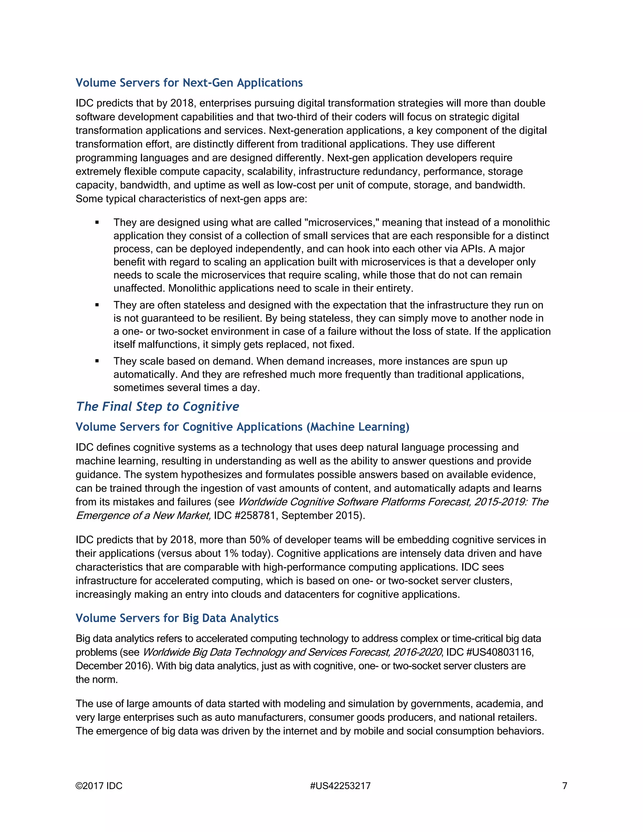 ©2017 IDC #US42253217 7
Volume Servers for Next-Gen Applications
IDC predicts that by 2018, enterprises pursuing digital transformation strategies will more than double
software development capabilities and that two-third of their coders will focus on strategic digital
transformation applications and services. Next-generation applications, a key component of the digital
transformation effort, are distinctly different from traditional applications. They use different
programming languages and are designed differently. Next-gen application developers require
extremely flexible compute capacity, scalability, infrastructure redundancy, performance, storage
capacity, bandwidth, and uptime as well as low-cost per unit of compute, storage, and bandwidth.
Some typical characteristics of next-gen apps are:
 They are designed using what are called "microservices," meaning that instead of a monolithic
application they consist of a collection of small services that are each responsible for a distinct
process, can be deployed independently, and can hook into each other via APIs. A major
benefit with regard to scaling an application built with microservices is that a developer only
needs to scale the microservices that require scaling, while those that do not can remain
unaffected. Monolithic applications need to scale in their entirety.
 They are often stateless and designed with the expectation that the infrastructure they run on
is not guaranteed to be resilient. By being stateless, they can simply move to another node in
a one- or two-socket environment in case of a failure without the loss of state. If the application
itself malfunctions, it simply gets replaced, not fixed.
 They scale based on demand. When demand increases, more instances are spun up
automatically. And they are refreshed much more frequently than traditional applications,
sometimes several times a day.
The Final Step to Cognitive
Volume Servers for Cognitive Applications (Machine Learning)
IDC defines cognitive systems as a technology that uses deep natural language processing and
machine learning, resulting in understanding as well as the ability to answer questions and provide
guidance. The system hypothesizes and formulates possible answers based on available evidence,
can be trained through the ingestion of vast amounts of content, and automatically adapts and learns
from its mistakes and failures (see Worldwide Cognitive Software Platforms Forecast, 2015–2019: The
Emergence of a New Market, IDC #258781, September 2015).
IDC predicts that by 2018, more than 50% of developer teams will be embedding cognitive services in
their applications (versus about 1% today). Cognitive applications are intensely data driven and have
characteristics that are comparable with high-performance computing applications. IDC sees
infrastructure for accelerated computing, which is based on one- or two-socket server clusters,
increasingly making an entry into clouds and datacenters for cognitive applications.
Volume Servers for Big Data Analytics
Big data analytics refers to accelerated computing technology to address complex or time-critical big data
problems (see Worldwide Big Data Technology and Services Forecast, 2016–2020, IDC #US40803116,
December 2016). With big data analytics, just as with cognitive, one- or two-socket server clusters are
the norm.
The use of large amounts of data started with modeling and simulation by governments, academia, and
very large enterprises such as auto manufacturers, consumer goods producers, and national retailers.
The emergence of big data was driven by the internet and by mobile and social consumption behaviors.
 