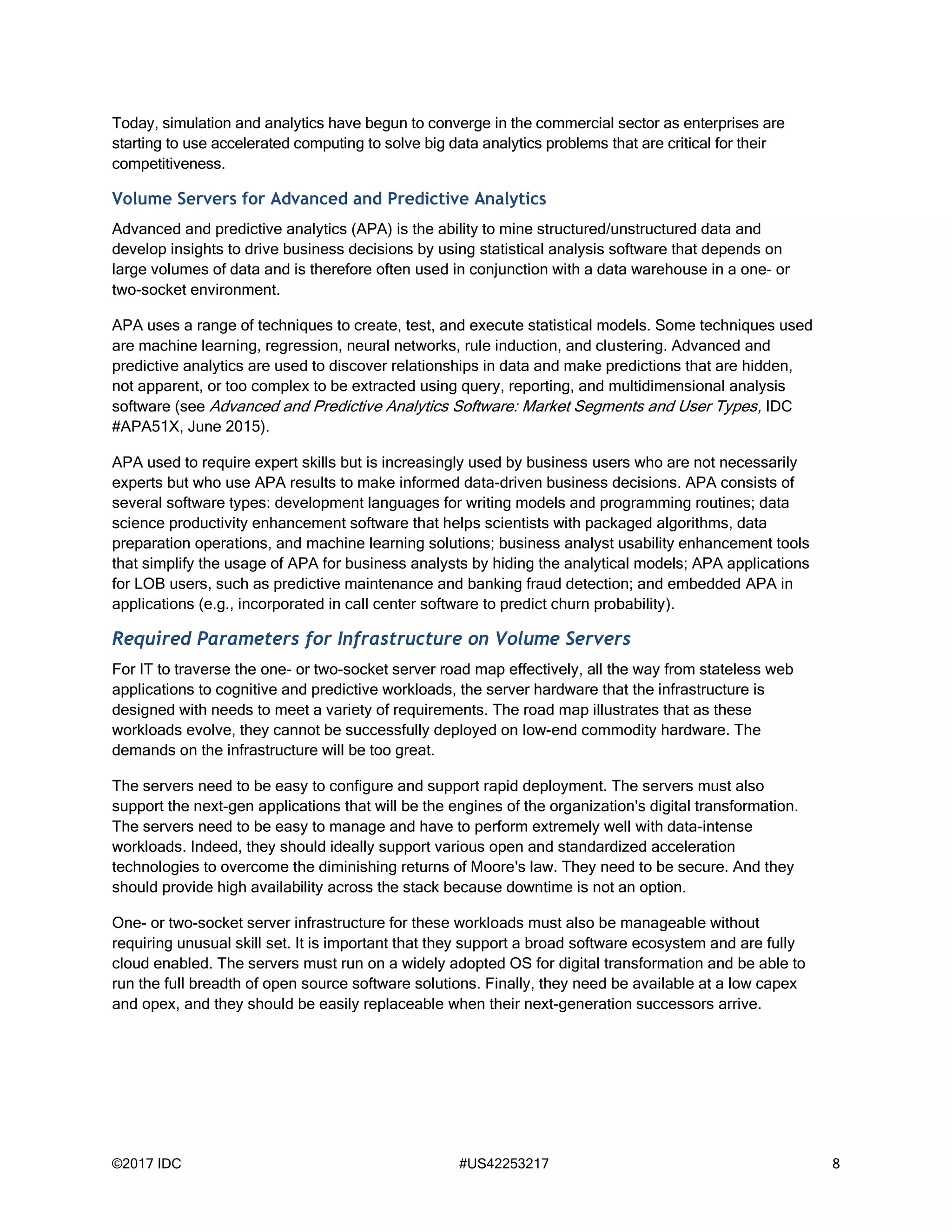 ©2017 IDC #US42253217 8
Today, simulation and analytics have begun to converge in the commercial sector as enterprises are
starting to use accelerated computing to solve big data analytics problems that are critical for their
competitiveness.
Volume Servers for Advanced and Predictive Analytics
Advanced and predictive analytics (APA) is the ability to mine structured/unstructured data and
develop insights to drive business decisions by using statistical analysis software that depends on
large volumes of data and is therefore often used in conjunction with a data warehouse in a one- or
two-socket environment.
APA uses a range of techniques to create, test, and execute statistical models. Some techniques used
are machine learning, regression, neural networks, rule induction, and clustering. Advanced and
predictive analytics are used to discover relationships in data and make predictions that are hidden,
not apparent, or too complex to be extracted using query, reporting, and multidimensional analysis
software (see Advanced and Predictive Analytics Software: Market Segments and User Types, IDC
#APA51X, June 2015).
APA used to require expert skills but is increasingly used by business users who are not necessarily
experts but who use APA results to make informed data-driven business decisions. APA consists of
several software types: development languages for writing models and programming routines; data
science productivity enhancement software that helps scientists with packaged algorithms, data
preparation operations, and machine learning solutions; business analyst usability enhancement tools
that simplify the usage of APA for business analysts by hiding the analytical models; APA applications
for LOB users, such as predictive maintenance and banking fraud detection; and embedded APA in
applications (e.g., incorporated in call center software to predict churn probability).
Required Parameters for Infrastructure on Volume Servers
For IT to traverse the one- or two-socket server road map effectively, all the way from stateless web
applications to cognitive and predictive workloads, the server hardware that the infrastructure is
designed with needs to meet a variety of requirements. The road map illustrates that as these
workloads evolve, they cannot be successfully deployed on low-end commodity hardware. The
demands on the infrastructure will be too great.
The servers need to be easy to configure and support rapid deployment. The servers must also
support the next-gen applications that will be the engines of the organization's digital transformation.
The servers need to be easy to manage and have to perform extremely well with data-intense
workloads. Indeed, they should ideally support various open and standardized acceleration
technologies to overcome the diminishing returns of Moore's law. They need to be secure. And they
should provide high availability across the stack because downtime is not an option.
One- or two-socket server infrastructure for these workloads must also be manageable without
requiring unusual skill set. It is important that they support a broad software ecosystem and are fully
cloud enabled. The servers must run on a widely adopted OS for digital transformation and be able to
run the full breadth of open source software solutions. Finally, they need be available at a low capex
and opex, and they should be easily replaceable when their next-generation successors arrive.
 