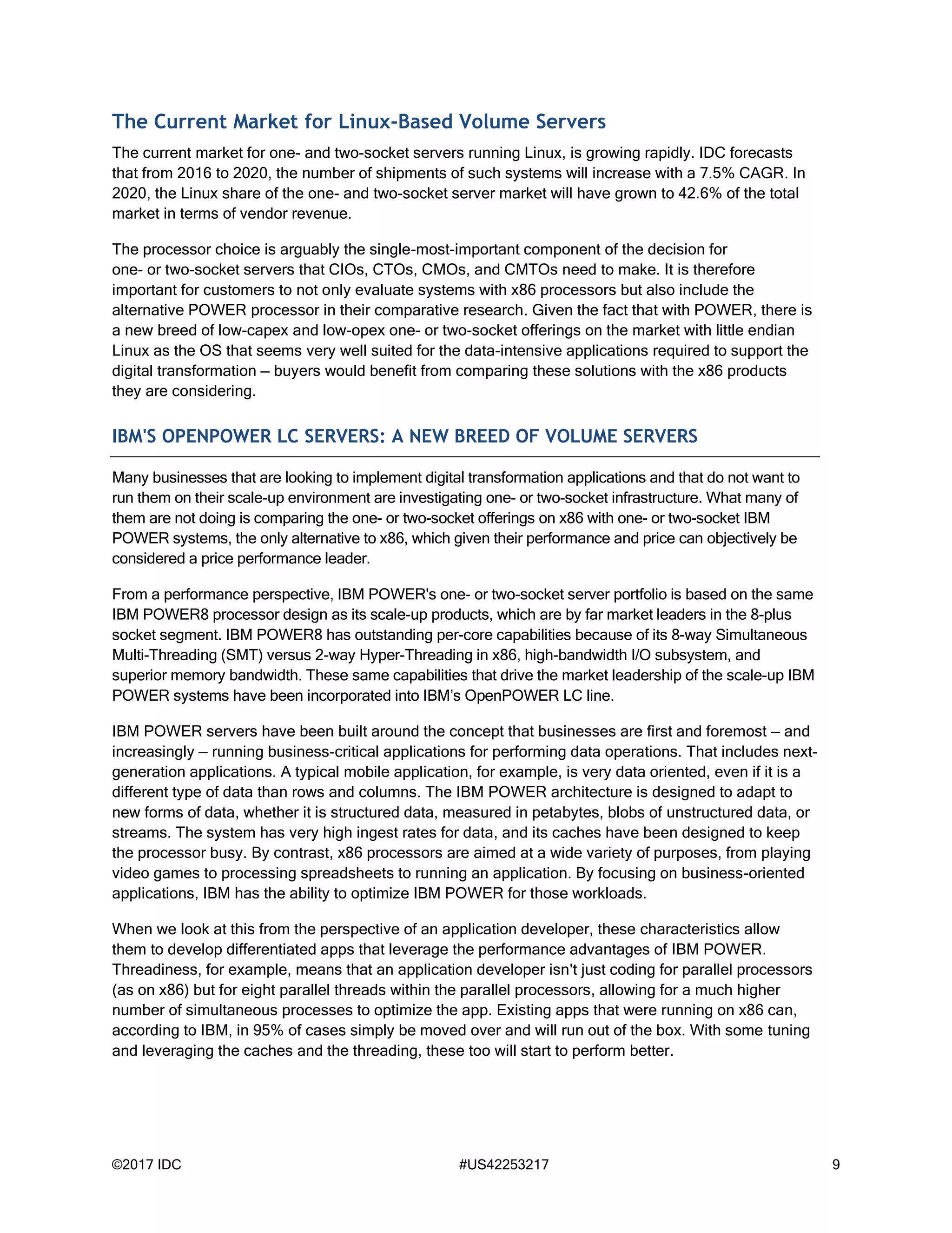 ©2017 IDC #US42253217 9
The Current Market for Linux-Based Volume Servers
The current market for one- and two-socket servers running Linux, is growing rapidly. IDC forecasts
that from 2016 to 2020, the number of shipments of such systems will increase with a 7.5% CAGR. In
2020, the Linux share of the one- and two-socket server market will have grown to 42.6% of the total
market in terms of vendor revenue.
The processor choice is arguably the single-most-important component of the decision for
one- or two-socket servers that CIOs, CTOs, CMOs, and CMTOs need to make. It is therefore
important for customers to not only evaluate systems with x86 processors but also include the
alternative POWER processor in their comparative research. Given the fact that with POWER, there is
a new breed of low-capex and low-opex one- or two-socket offerings on the market with little endian
Linux as the OS that seems very well suited for the data-intensive applications required to support the
digital transformation — buyers would benefit from comparing these solutions with the x86 products
they are considering.
IBM'S OPENPOWER LC SERVERS: A NEW BREED OF VOLUME SERVERS
Many businesses that are looking to implement digital transformation applications and that do not want to
run them on their scale-up environment are investigating one- or two-socket infrastructure. What many of
them are not doing is comparing the one- or two-socket offerings on x86 with one- or two-socket IBM
POWER systems, the only alternative to x86, which given their performance and price can objectively be
considered a price performance leader.
From a performance perspective, IBM POWER's one- or two-socket server portfolio is based on the same
IBM POWER8 processor design as its scale-up products, which are by far market leaders in the 8-plus
socket segment. IBM POWER8 has outstanding per-core capabilities because of its 8-way Simultaneous
Multi-Threading (SMT) versus 2-way Hyper-Threading in x86, high-bandwidth I/O subsystem, and
superior memory bandwidth. These same capabilities that drive the market leadership of the scale-up IBM
POWER systems have been incorporated into IBM’s OpenPOWER LC line.
IBM POWER servers have been built around the concept that businesses are first and foremost — and
increasingly — running business-critical applications for performing data operations. That includes next-
generation applications. A typical mobile application, for example, is very data oriented, even if it is a
different type of data than rows and columns. The IBM POWER architecture is designed to adapt to
new forms of data, whether it is structured data, measured in petabytes, blobs of unstructured data, or
streams. The system has very high ingest rates for data, and its caches have been designed to keep
the processor busy. By contrast, x86 processors are aimed at a wide variety of purposes, from playing
video games to processing spreadsheets to running an application. By focusing on business-oriented
applications, IBM has the ability to optimize IBM POWER for those workloads.
When we look at this from the perspective of an application developer, these characteristics allow
them to develop differentiated apps that leverage the performance advantages of IBM POWER.
Threadiness, for example, means that an application developer isn't just coding for parallel processors
(as on x86) but for eight parallel threads within the parallel processors, allowing for a much higher
number of simultaneous processes to optimize the app. Existing apps that were running on x86 can,
according to IBM, in 95% of cases simply be moved over and will run out of the box. With some tuning
and leveraging the caches and the threading, these too will start to perform better.
 