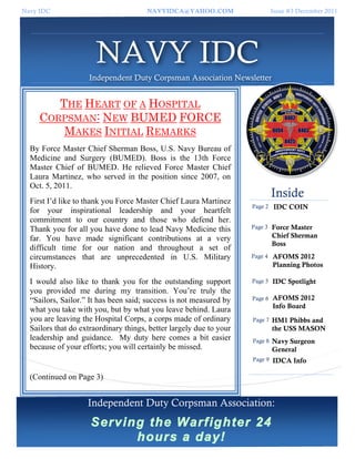 Navy IDC                               NAVYIDCA@YAHOO.COM                     Issue #3 December 2011




                       NAVY IDC
                    Independent Duty Corpsman Association Newsletter


        THE HEART OF A HOSPITAL
     CORPSMAN: NEW BUMED FORCE
         MAKES INITIAL REMARKS
  By Force Master Chief Sherman Boss, U.S. Navy Bureau of
  Medicine and Surgery (BUMED). Boss is the 13th Force
  Master Chief of BUMED. He relieved Force Master Chief
  Laura Martinez, who served in the position since 2007, on
  Oct. 5, 2011.
                                                                              Inside
  First I’d like to thank you Force Master Chief Laura Martinez
                                                                     Page 2   IDC COIN
  for your inspirational leadership and your heartfelt
  commitment to our country and those who defend her.
  Thank you for all you have done to lead Navy Medicine this         Page 3   Force Master
  far. You have made significant contributions at a very                      Chief Sherman
                                                                              Boss
  difficult time for our nation and throughout a set of
  circumstances that are unprecedented in U.S. Military              Page 4   AFOMS 2012
  History.                                                                    Planning Photos

  I would also like to thank you for the outstanding support         Page 5   IDC Spotlight
  you provided me during my transition. You’re truly the
  “Sailors, Sailor.” It has been said; success is not measured by    Page 6   AFOMS 2012
                                                                              Info Board
  what you take with you, but by what you leave behind. Laura
  you are leaving the Hospital Corps, a corps made of ordinary       Page 7   HM1 Phibbs and
  Sailors that do extraordinary things, better largely due to your            the USS MASON
  leadership and guidance. My duty here comes a bit easier           Page 8   Navy Surgeon
  because of your efforts; you will certainly be missed.                      General
                                                                     Page 9   IDCA Info

  (Continued on Page 3)


                    Independent Duty Corpsman Association:
                     Serving the Warfighter 24
                           hours a day!
 