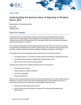 February 2015, IDC #AP14996X
WHITE PAPER
Understanding the Business Value of Migrating to Windows
Server 2012
Sponsored by: Microsoft and Intel
Simon Piff
February 2015
EXECUTIVE SUMMARY
In December 2014, IDC Asia/Pacific undertook a study commissioned by Microsoft and Intel to
understand the incremental gains that organizations can potentially achieve by migrating from
Windows Server 2003 to Windows Server 2012, especially in light of the upcoming end of extended
support which will occur in July 2015.
IDC surveyed 88 organizations that had deployed Windows Server 2012 or the R2 version, and had
prior experience with Windows Server 2003 or the R2 version. The Asia/Pacific study covered seven
countries: Australia, Hong Kong, Indonesia, Malaysia, Philippines, Singapore, and Thailand.
The findings showed some quantitative positive outcomes across the three key areas of:
 Virtualization density — the number of virtual machines hosted within a single physical server
 Increased levels of automation available within Windows Server 2012
 Man hours per month saved through automation
The study also surfaced some qualitative positive outcomes in the areas of:
 Improved levels of security
 Improved ability to maintain compliance
 Improved manageability
 Improved performance
Efficiency and improved performance stand out as the key takeaways from this study. Efficiencies are
delivered in a number of areas across both the technology stack as well as within the end user IT
environments. Performance improvements are attributable to three key factors:
 Improvements within Windows Server 2012
 Improvements within the Intel Xeon Processor E5 v3 family providing breakthrough
advancements
 