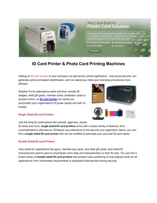 ID Card Printer & Photo Card Printing Machinesrightcenter<br />Adding an ID card printer to your company can get across untold significance - they boost security, can generate useful and expert identification, and can assist you make your everyday procedures more efficient.Whether it's for attendance cards and time, scholar ID badges, retail gift gards, member cards, protection cards or access control, an ID card printer can assist you accomplish your organization's ID goals rapidly and with no trouble.Single Sided ID card Printers Just the thing for submissions like schools, agencies, worker ID cards and more, single sided ID card printers arrive with a broad variety of features; from uncomplicated to ultra-secure. Whatever your allowance or the security your application claims, you can find a single sided ID card printer that can be modified to persuade your accurate ID card needs. Double Sided ID card Printers Very useful for applications like gyms, clientele pay cards, and retail gift cards, dual-sided ID manufacturers permit users to encompass more data and characteristics on their ID card. You can find a broad variety of double sided ID card printers that present value publishing of dual aligned cards for all applications; from rudimentary requirements to application that demand strong security.<br />ID card Laminators Looking to add permanence and precautions to your ID cards, ID card laminators not only continue the lifetime of your published cards by years, but can furthermore add an additional level of visual protection with holographic overlays.<br />Datacard ID card Printers An inexpensive cost tag, Persona printers are a perfect answer for basic card publishing requirements. With double-sided and single versions of both full color and monochrome card printers, Datacard ID card printers have rich choices to meet any low-volume card publishing needs.<br />Magicard ID card Printers Recognized for their mighty visual protection characteristics, HoloKote and HoloPatch, Magicard printers are an inexpensive and protected alternative for publishing ID cards.From the basic Opera to the sophisticated Prima 3, Magicard printers are constructed to supply expert, high value card publishing for any and all card publishing requirements.<br />Fargo ID card Printer A landmark in the ID card business, Fargo card printers, particularly PVC Id card printers are renowned for their supremacy and ground-breaking modular designs. Fargo ID card printers augment with your association, and permit you to improvement a basic printer to encompass numerous sophisticated, protected publishing features. Running the range from the elementary DTC400 to the sophisticated HDP5000, there's a Fargo printer that can persuade any ID card requirement, no issue the size.<br />Zebra ID card Printers Zebra ID card printers are an ingredient of a much larger product line including labeling, bar coding, and RFID tagging expertise.  This extensively acknowledged brand is used by a striking 90% of the corporations featured on the Fortune 500 list and is a speedily increasing supply chain pacesetter.<br />Evolis ID card Printers Famous for their smooth and colorful printer concepts, Evolis card printers are constructed to be powerful yet trendy ID card printers, with exclusive and innovative characteristics like rewriteable cards. Evolis Id card printers are furthermore some of the only printers on the promotion that are matching with both PC and Mac functioning systems.<br />452183568580Want to buy Fargo Id Cards Printers <br />Clary Business Machines,<br />10360 Sorrento Valley Road, Suite C,San Diego,California 92121.Toll Free: (800) 992-5279Local Phone: (858) 552-0290Check it out our main website: www.idcards-printers.com<br />